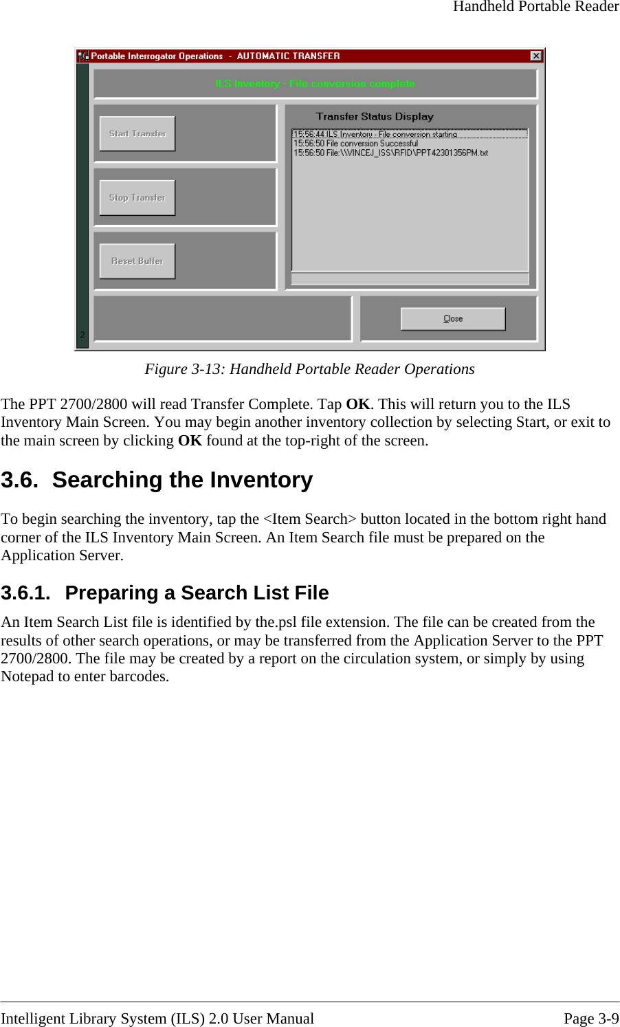    Handheld Portable Reader    Figure 3- erations ory d on the pplication Server. arch List File An Item Search List file is identified by the.psl file extension. The file can be created from the results of other search operations, or may be transferred from the Application Server to the PPT 2700/2800. The file may be created by a report on the circulation system, or simply by using Notepad to enter barcodes. 13: Handheld Portable Reader OpThe PPT 2700/2800 will read Transfer Complete. Tap OK. This will return you to the ILS Inventory Main Screen. You may begin another inventory collection by selecting Start, or exit to the main screen by clicking OK found at the top-right of the screen. 3.6.  Searching the InventTo begin searching the inventory, tap the &lt;Item Search&gt; button located in the bottom right hand corner of the ILS Inventory Main Screen. An Item Search file must be prepareA3.6.1.  Preparing a Se Intelligent Library System (ILS) 2.0 User Manual  Page 3-9 