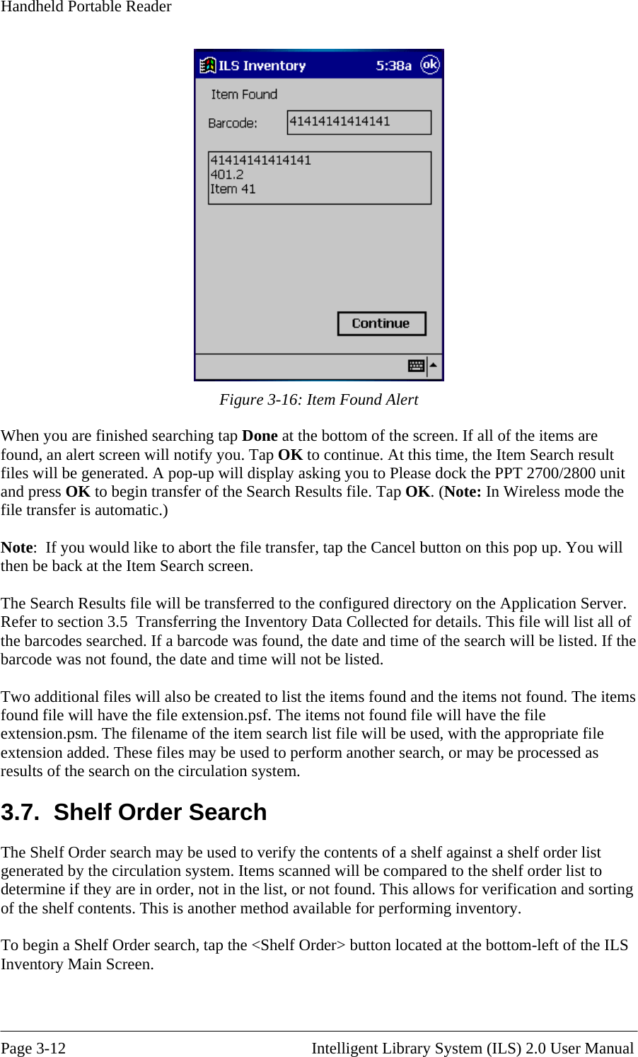 Handheld Portable Reader   Figure 3-16: Item Found Alert When you are finished searc  If all of the items are ote:  If you would like to abort the file transfer, tap the Cancel button on this pop up. You will en be back at the Item Search screen. he Search Results file will be transferred to the configured directory on the Application Server. y Data Collected for details. This file will list all of as found, the date and time of the search will be listed. If the und and the items not found. The items .7.  Shelf Order Search on system. Items scanned will be compared to the shelf order list to determine if they are in order, not in the list, or not found. This allows for verification and sorting of the shelf contents. This is another method available for performing inventory.  To begin a Shelf Order search, tap the &lt;Shelf Order&gt; button located at the bottom-left of the ILS hing tap Done at the bottom of the screen.found, an alert screen will notify you. Tap OK to continue. At this time, the Item Search result files will be generated. A pop-up will display asking you to Please dock the PPT 2700/2800 unit and press OK to begin transfer of the Search Results file. Tap OK. (Note: In Wireless mode the file transfer is automatic.)  Nth TRefer to section 3.5  Transferring the Inventorthe barcodes searched. If a barcode wbarcode was not found, the date and time will not be listed.  wo additional files will also be created to list the items foTfound file will have the file extension.psf. The items not found file will have the file extension.psm. The filename of the item search list file will be used, with the appropriate file extension added. These files may be used to perform another search, or may be processed as esults of the search on the circulation system. r3The Shelf Order search may be used to verify the contents of a shelf against a shelf order list generated by the circulatiInventory Main Screen.   Page 3-12                                                       Intelligent Library System (ILS) 2.0 User Manual 