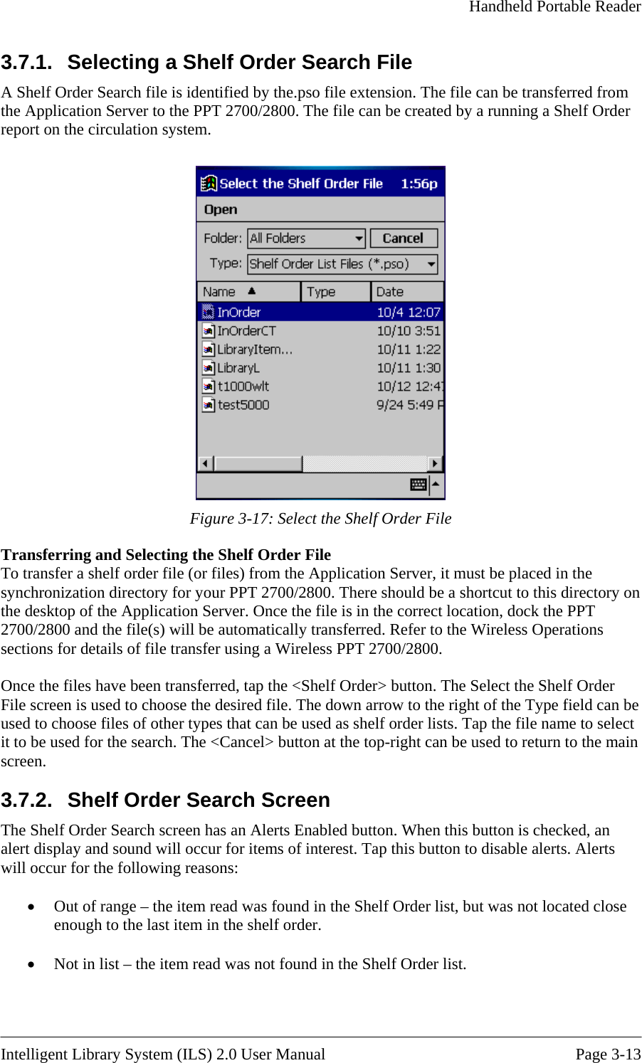     Handheld Portable Reader   3.7.1.  Selecting a Shelf Order Search File helf Order A Shelf Order Search file is identified by the.pso file extension. The file can be transferred from the Application Server to the PPT 2700/2800. The file can be created by a running a Sport on the circulation system. re  Figure 3-17: Select the Shelf Order File Transferring and Selecting the Shelf Order File To transfer a shelf order file (or files) from the Application Server, it must be placed in the synchronization directory for your PPT 2700/2800. There should be a shortcut to this directory on the desktop of the Application Server. Once the file is in the correct location, dock the PPT 2700/2800 and the file(s) will be automatically transferred. Refer to the Wireless Operations sections for details of file transfer using a Wireless PPT 2700/2800.  Once the files have been transferred, tap the &lt;SFile screen is used to cho of the Type field can be creen lose order. helf Order&gt; button. The Select the Shelf Order ose the desired file. The down arrow to the right used to choose files of other types that can be used as shelf order lists. Tap the file name to select it to be used for the search. The &lt;Cancel&gt; button at the top-right can be used to return to the main screen. 3.7.2.  Shelf Order Search SThe Shelf Order Search screen has an Alerts Enabled button. When this button is checked, an alert display and sound will occur for items of interest. Tap this button to disable alerts. Alerts will occur for the following reasons:  •  Out of range – the item read was found in the Shelf Order list, but was not located cenough to the last item in the shelf  •  Not in list – the item read was not found in the Shelf Order list.   Intelligent Library System (ILS) 2.0 User Manual  Page 3-13 