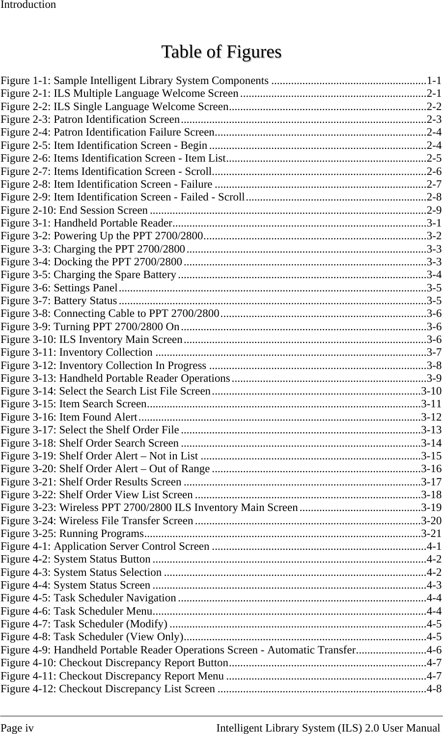 Introduction TTaabbllee  ooff  FFiigguurreess  Figure 1-1: Sample Intelligent Library System Components .......................................................1-1 Figure 2-1: ILS Multiple Language Welcome Screen..................................................................2-1 Figure 2-2: ILS Single Language Welcome Screen......................................................................2-2 Figure 2-3: Patron Identification Screen.......................................................................................2-3 Figure 2-4: Patron Identification Failure Screen...........................................................................2-4 Figure 2-5: Item Identification Screen - Begin.............................................................................2-4 Figure 2-6: Items Identification Screen - Item List.......................................................................2-5 Figure 2-7: Items Identification Screen - Scroll............................................................................2-6 Figure 2-8: Item Identification Screen - Failure ...........................................................................2-7 Figure 2-9: Item Identification Screen - Failed - Scroll................................................................2-8 Figure 2-10: End Session Screen ..................................................................................................2-9 Figure 3-1: Handheld Portable Reader..........................................................................................3-1 Figure 3-2: Powering Up the PPT 2700/2800...............................................................................3-2 Figure 3-3: Charging the PPT 2700/2800.....................................................................................3-3 Figure 3-4: Docking the PPT 2700/2800......................................................................................3-3 Figure 3-5: Charging the Spare Battery........................................................................................3-4 Figure 3-6: Settings Panel.............................................................................................................3-5 Figure 3-7: Battery Status.............................................................................................................3-5 Figure 3-8: Connecting Cable to PPT 2700/2800.........................................................................3-6 Figure 3-9: Turning PPT 2700/2800 On.......................................................................................3-6 Figure 3-10: ILS Inventory Main Screen......................................................................................3-6 Figure 3-11: Inventory Collection ................................................................................................3-7 Figure 3-12: Inventory Collection In Progress .............................................................................3-8 Figure 3-13: Handheld Portable Reader Operations.....................................................................3-9 Figure 3-14: Select the Search List File Screen..........................................................................3-10 Figure 3-15: Item Search Screen.................................................................................................3-11 Figure 3-16: Item Found Alert....................................................................................................3-12 Figure 3-17: Select the Shelf Order File.....................................................................................3-13 Figure 3-18: Shelf Order Search Screen .....................................................................................3-14 Figure 3-19: Shelf Order Alert – Not in List ..............................................................................3-15 Figure 3-20: Shelf Order Alert – Out of Range ..........................................................................3-16 Figure 3-21: Shelf Order Results Screen ....................................................................................3-17 Figure 3-22: Shelf Order View List Screen ................................................................................3-18 Figure 3-23: Wireless PPT 2700/2800 ILS Inventory Main Screen...........................................3-19 Figure 3-24: Wireless File Transfer Screen ................................................................................3-20 Figure 3-25: Running Programs..................................................................................................3-21 Figure 4-1: Application Server Control Screen ............................................................................4-1 Figure 4-2: System Status Button .................................................................................................4-2 Figure 4-3: System Status Selection .............................................................................................4-2 Figure 4-4: System Status Screen .................................................................................................4-3 Figure 4-5: Task Scheduler Navigation ........................................................................................4-4 Figure 4-6: Task Scheduler Menu.................................................................................................4-4 Figure 4-7: Task Scheduler (Modify) ...........................................................................................4-5 Figure 4-8: Task Scheduler (View Only)......................................................................................4-5 Figure 4-9: Handheld Portable Reader Operations Screen - Automatic Transfer.........................4-6 Figure 4-10: Checkout Discrepancy Report Button......................................................................4-7 Figure 4-11: Checkout Discrepancy Report Menu .......................................................................4-7 Figure 4-12: Checkout Discrepancy List Screen ..........................................................................4-8  Page iv                                                       Intelligent Library System (ILS) 2.0 User Manual 