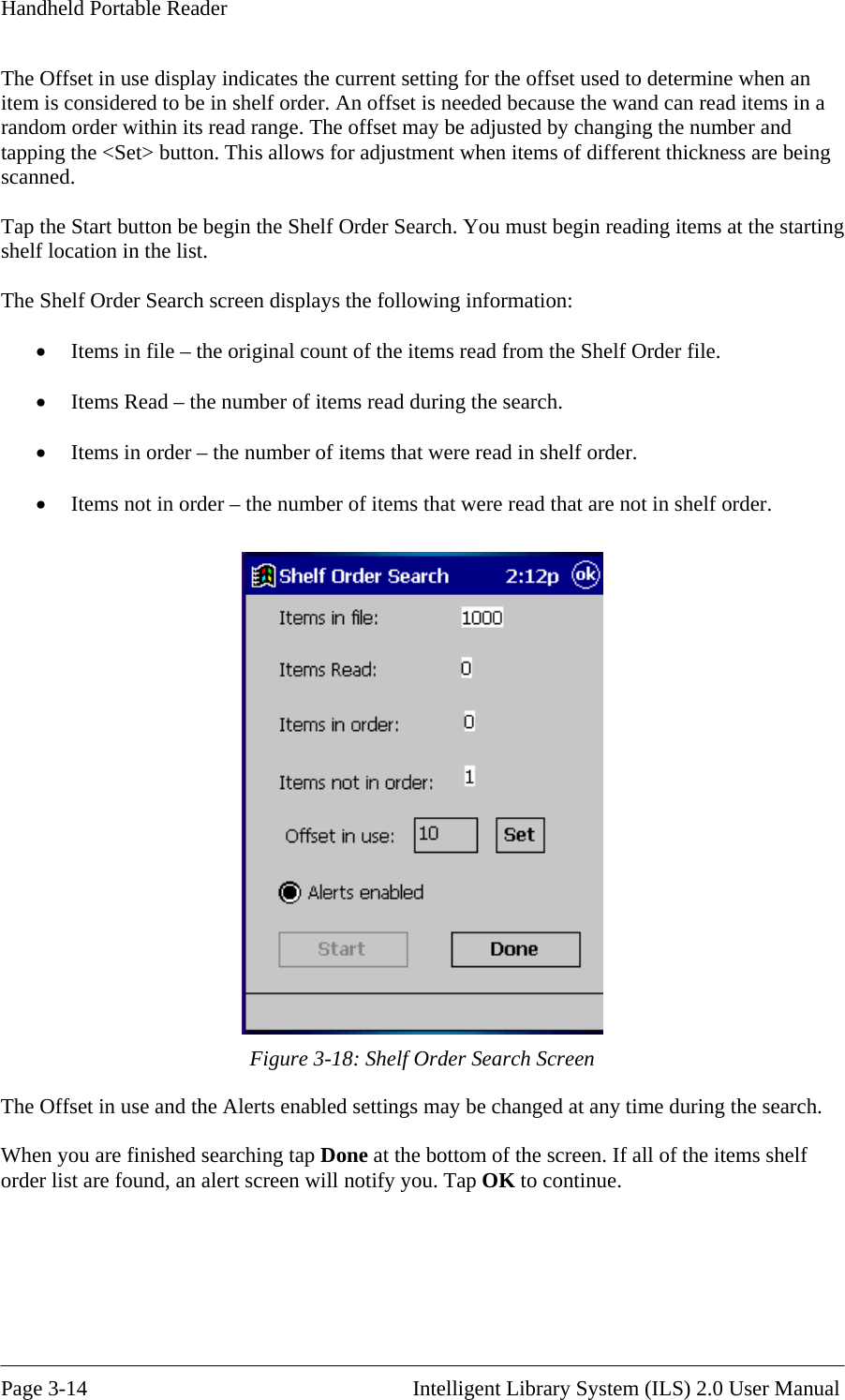 Handheld Portable Reader The Offset in use display indicates the current setting for the offset used to determine when an item is considered to be in shelf order. An offset is needed because the wand can read items inrandom order within its read range. The offset may be adjusted  a  by changing the number and pping the &lt;Set&gt; button. This allows for adjustment when items of different thickness are being helf Order Search. You must begin reading items at the starting helf location in the list.  he Shelf Order Search screen displays the following information:  •  Items in file – the original count of the items read from the Shelf Order file.  •  Items Read – the number of items read during the search.  •  Items in order – the number of items that were read in shelf order.  •  Items not in order – the number of items that were read that are not in shelf order.  tascanned.  Tap the Start button be begin the SsT Figure 3-18: Shelf Order Search Screen The Offset in use and the Alerts enabled settings may be changed at any time during the search.  When you are finished searching tap Done at the bottom of the screen. If all of the items shelf order list are found, an alert screen will notify you. Tap OK to continue.      Page 3-14                                                       Intelligent Library System (ILS) 2.0 User Manual 