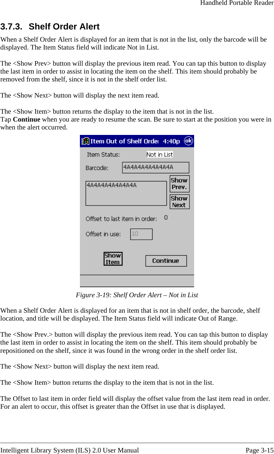     Handheld Portable Reader   3.7.3.  Shelf OrderThe &lt;Show Prev&gt; button will display the previous item read. You can tap this button to display em on the shelf. This item should probably be helf order list. rns the display to the item that is not in the list. ap Continue when you are ready to resume the scan. Be sure to start at the position you were in when the alert occurred.  Alert When a Shelf Order Alert is displayed for an item that is not in the list, only the barcode will be displayed. The Item Status field will indicate Not in List.   the last item in order to assist in locating the itremoved from the shelf, since it is not in the s The &lt;Show Next&gt; button will display the next item read.  he &lt;Show Item&gt; button retuTT Figure 3-19: Shelf Order Alert – Not in List When a Shelf Order Alert is displayed for an item that is not in shelf order, the barcode, shelf location, and title will be displayed. The Item Status field will indicate Out of Range.   The &lt;Show Prev.&gt; button will display the previous item read. You can tap this button to display the last item in order to assist in locating the item on the shelf. This item should probably be repositioned on the shelf, since it was found in the wrong order in the shelf order list.  The &lt;Show Next&gt; button will display the next item read.  The &lt;Show Item&gt; button returns the display to the item that is not in the list.  The Offset to last item in order field will display the offset value from the last item read in order. For an alert to occur, this offset is greater than the Offset in use that is displayed.   Intelligent Library System (ILS) 2.0 User Manual  Page 3-15 