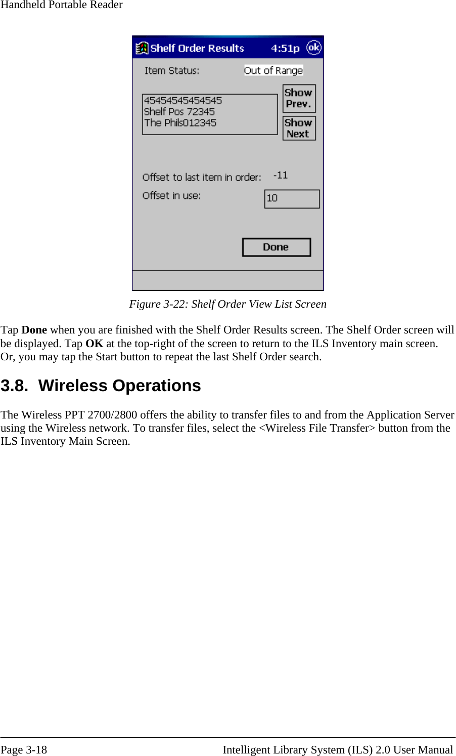 Handheld Portable Reader  Figure 3-22: Shelf Order View List Screen Tap Done when you are finished with the Shelf Order Results screen. The Shelf Order screen will be displayed. Tap OK at the top-right of the screen to return to the ILS Inventory main screen. Or, you may tap the Start button to repeat the last Shelf Order search. 3.8. Wireless Operations The Wireless PPT 2700/2800 offers the ability to transfer files to and from the Application Server using the Wireless network. To transfer files, select the &lt;Wireless File Transfer&gt; button from the ILS Inventory Main Screen.   Page 3-18                                                       Intelligent Library System (ILS) 2.0 User Manual 