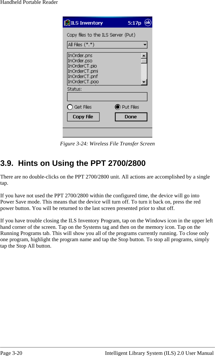 Handheld Portable Reader  Figure 3-24: Wireless File Transfer Screen 3.9.  Hints on Using the PPT 2700/2800 There are no double-clicks on  re accomplished by a single 800 within the configured time, the device will go into press the red ior to shut off. e Windows icon in the upper left ll button. the PPT 2700/2800 unit. All actions atap.  If you have not used the PPT 2700/2Power Save mode. This means that the device will turn off. To turn it back on, power button. You will be returned to the last screen presented pr If you have trouble closing the ILS Inventory Program, tap on thhand corner of the screen. Tap on the Systems tag and then on the memory icon. Tap on the Running Programs tab. This will show you all of the programs currently running. To close only one program, highlight the program name and tap the Stop button. To stop all programs, simply tap the Stop A  Page 3-20                                                       Intelligent Library System (ILS) 2.0 User Manual 