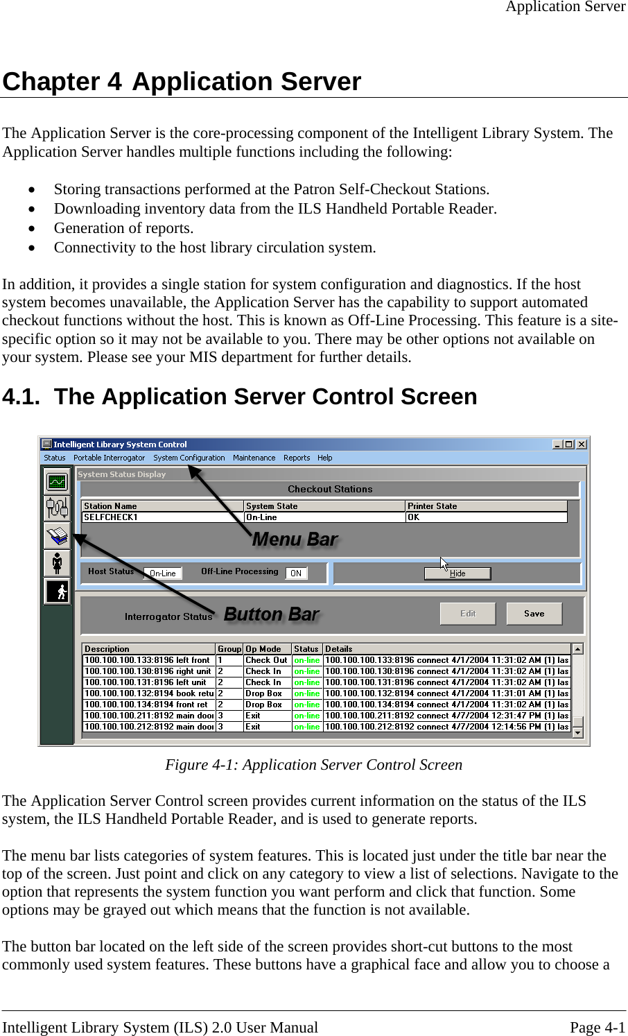   Application Server  Chapter 4 Application Server The Application Server is the core-processing component of the Intelligent Library System. The Application Server handles multiple functions including the following:  •  Storing transactions performed at the Patron Self-Checkout Stations. •  Downloading inventory data from the ILS Handheld Portable Reader. •  Generation of reports. •  Connectivity to the host library circulation system.  In addition, it provides a single station for system configuration and diagnostics. If the host system becomes unavailable, the Application Server has the capability to support automated checkout functions without the host. This is known as Off-Line Processing. This feature is a site-specific option so it may not be available to  ot available on your system. Please see your M you. There may be other options nIS department for further details. 4.1.  The Application Server Control Screen   Figure 4-1: Application Server Control Screen ion on the status of the ILS options may be grayed out which means that the function is not available.  The buttcommonly used system features. These buttons have a graphical face and allow you to choose a The Application Server Control screen provides current informatsystem, the ILS Handheld Portable Reader, and is used to generate reports.  The menu bar lists categories of system features. This is located just under the title bar near the top of the screen. Just point and click on any category to view a list of selections. Navigate to the option that represents the system function you want perform and click that function. Some on bar located on the left side of the screen provides short-cut buttons to the most  Intelligent Library System (ILS) 2.0 User Manual  Page 4-1 