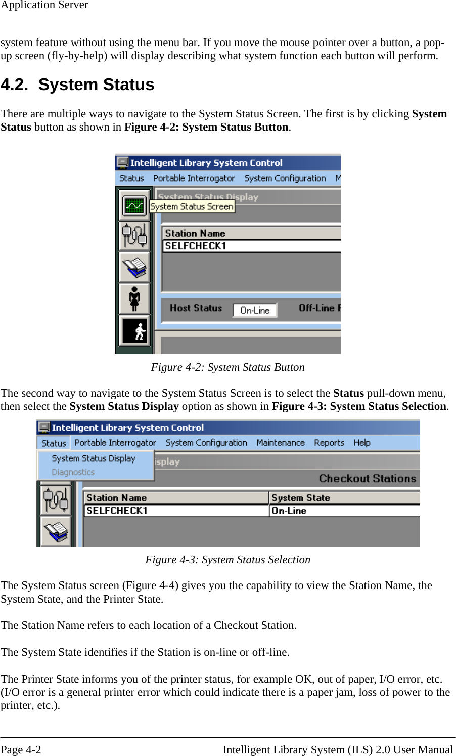 Application Server system feature without using the menu bar. If you move the mouse pointer over a button, a pop-up screen (fly-by-help) will display describing what system function each button will perform. tton. 4.2. System Status There are multiple ways to navigate to the System Status Screen. The first is by clicking System Status button as shown in Figure 4-2: System Status Bu  Figure 4-2: System Status Button stem Status Screen is to select the Status pull-down menu, en select the System Status Display option as shown in Figure 4-3: System Status Selection. The second way to navigate to the Syth Figure 4-3: System Status Selection The System Status screen (Figure 4-4) gives you the capability to view the Station Name, the System State, and the Printer State.  The Station Name refers to each location of a Checkout Station.  The System State identifies if the Station is on-line or off-line.  The Printer State informs you of the printer status, for example OK, out of paper, I/O error, etc. (I/O error is a general printer error which could indicate there is a paper jam, loss of power to the printer, etc.).  Page 4-2                                                       Intelligent Library System (ILS) 2.0 User Manual 