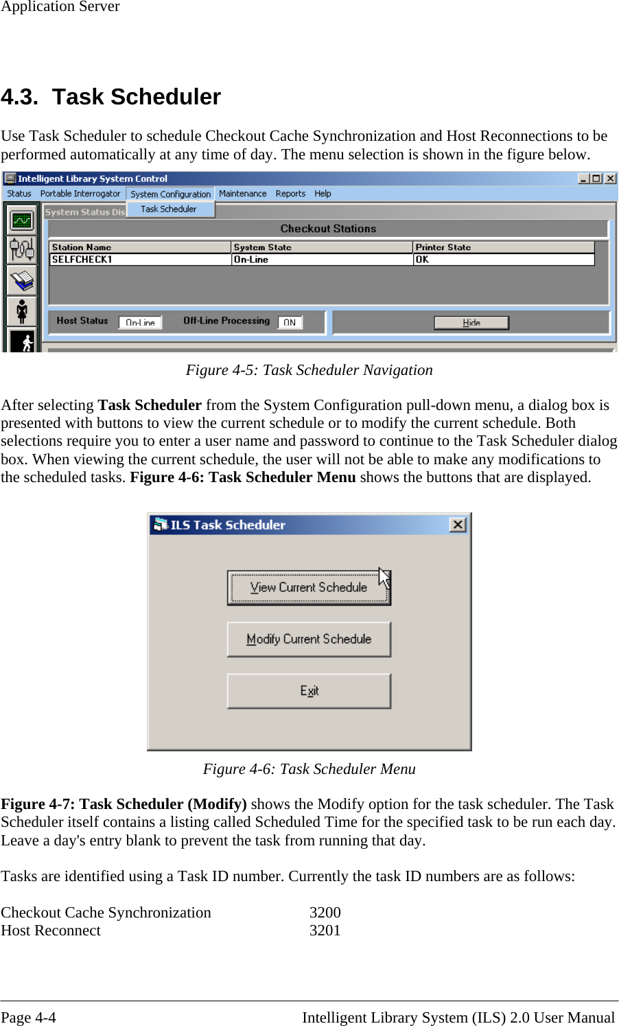 Application Server  4.3. Task Use Task Scheduler to schedule Checkout Cache Synchronization and Host Reconnections to be perform me of day. The menu selection is shown in the figure below. Scheduler ed automatically at any ti  Figure 4-5: Task Scheduler Navigation After sel figuration pull-down menu, a dialog box is presenteselection e g box. When vi o the sche e  displayed.  ecting Task Scheduler from the System Cond with buttons to view the current schedule or to modify the current schedule. Both s r quire you to enter a user name and password to continue to the Task Scheduler dialoewing the current schedule, the user will not be able to make any modifications tdul d tasks. Figure 4-6: Task Scheduler Menu shows the buttons that are Figure 4-6: Task Scheduler Menu Figure 4-7:  y option for the task scheduler. The Task Scheduler itself contains a listing called Scheduled Time for the specified task to be run each day. Leave a day  running that day.   asks are identified using a Task ID number. Currently the task ID numbers are as follows: Checkout Cache SyHost Re Task Scheduler (Modify) shows the Modif&apos;s entry blank to prevent the task fromT nchronization    3200 connect     3201  Page 4-4                                                       Intelligent Library System (ILS) 2.0 User Manual 