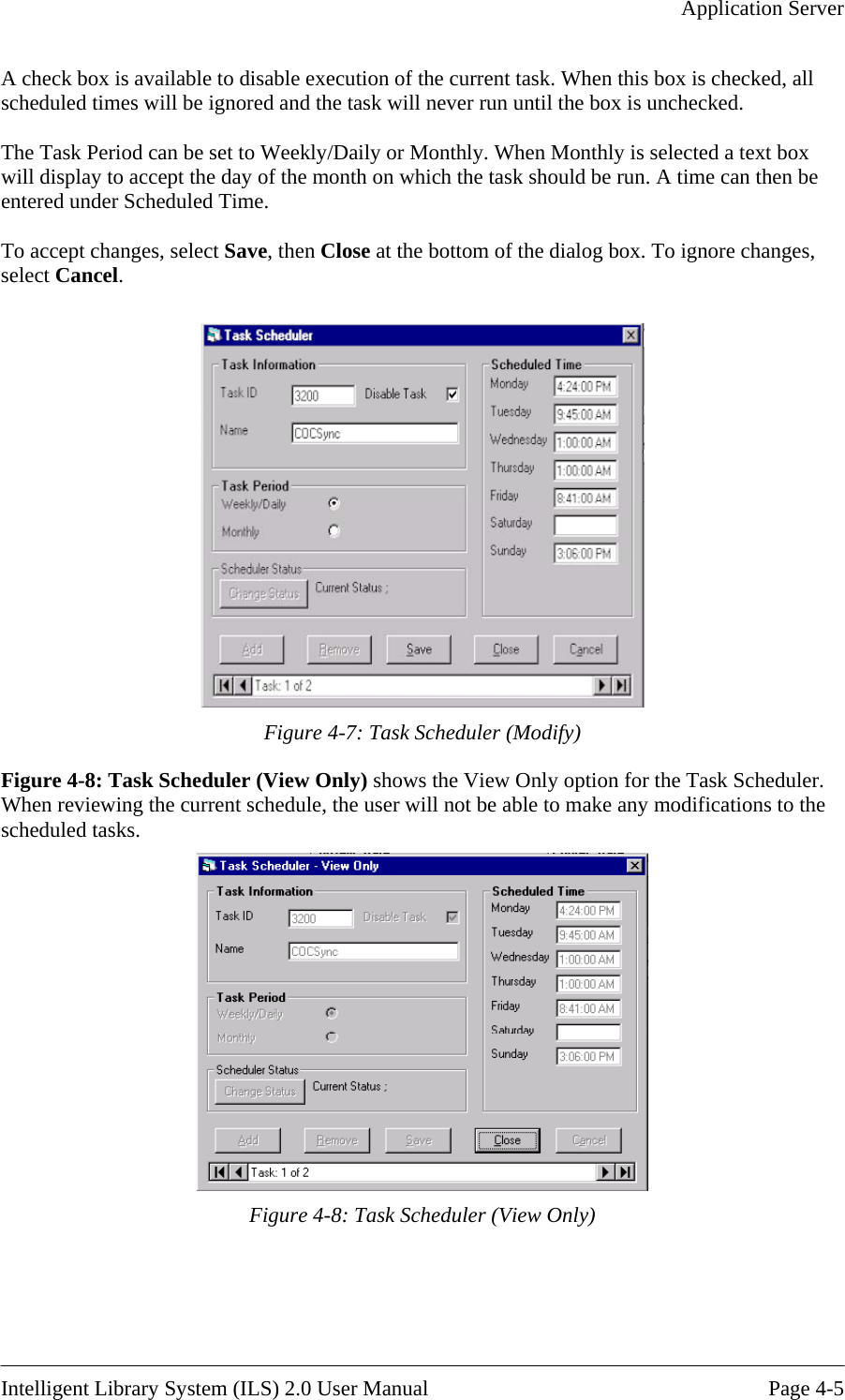   Application Server  A checkscheduled ti The Task Period can be set to Weekly/Daily or Monthly. When Monthly is selected a text box will display h the task should be run. A time can then be entered under Scheduled Time.  o accept changes, select Save, then Close at the bottom of the dialog box. To ignore changes,  box is available to disable execution of the current task. When this box is checked, all mes will be ignored and the task will never run until the box is unchecked.  to accept the day of the month on whicTselect Cancel.   Figure 4-7: Task Scheduler (Modify) Figure 4-8: Task Sche the Task Scheduler. When reviewing the cu odifications to the cheduled tasks.  duler (View Only) shows the View Only option for rrent schedule, the user will not be able to make any ms Figure 4-8: Task Scheduler (View Only)   Intelligent Library System (ILS) 2.0 User Manual  Page 4-5 