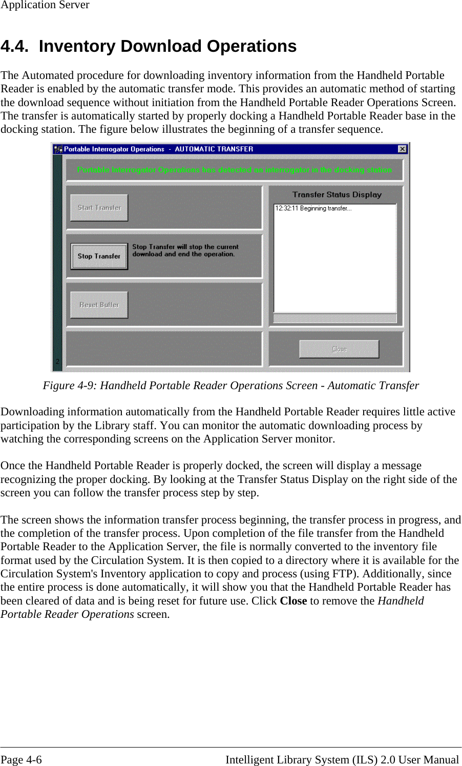 Application Server 4.4.  Inventory Download Operations The Automated procedure for downloading inventory information from the Handheld Portable Reader is enabled by the automatic transfer mode. This provides an automatic method of starting the download sequence without initiation from the Handheld Portable Reader Operations Screen. The transfer is automatically started by properly docking a Handheld Portable Reader base in the docking station. The figure below illustrates the beginning of a transfer sequence.  Figure 4-9: Han matic Transfer Downloading information automatically from the Handheld Portable Reader requires little active participation by the Library staff. You can monitor the automatic downloading process by watching the corresponding screens on the Application Server monitor.  Once the Handheld Portable Reader is properly docked, the screen will display a message recognizing the proper docking. By looking at the Transfer Status Display on the right side of the screen you can follow the transfer process step by step.   The screen shows the information transfer process beginning, the transfer process in progress, and the completion of the transfer process. Upon completion of the file transfer from the Handheld Portable Reader to the Application Server, the file is normally converted to the inventory file format used by the Circulation System. It is then copied to a directory where it is available for the Circulation System&apos;s Inventory application to copy and process (using FTP). Additionally, since the entire process is done automatically, it will show you that the Handheld Portable Reader has been cleared of data and is being reset for future use. Click Close to remove the Handheld Portable Reader Operations screen.    dheld Portable Reader Operations Screen - Auto    Page 4-6                                                       Intelligent Library System (ILS) 2.0 User Manual 