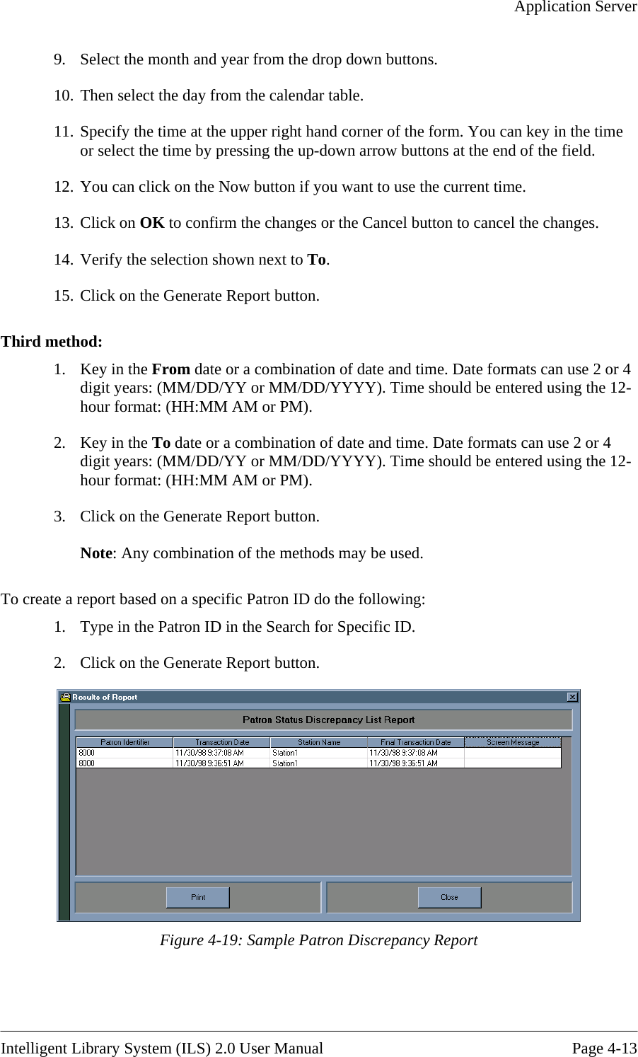   Application Server  9.  Select the month and year from the drop down buttons. 10. Then select the day from the calendar table.  11. Specify the time at the upper right hand corner of the form. You can key in the time or select the time by pressing the up-down arrow buttons at the end of the field. 12. You can click on the Now button if you want to use the current time. 13. Click on OK to confirm the changes or the Cancel button to cancel the changes. 14. Verify the selection shown next to To. 15. Click on the Gene Third method: 1.  Key in the From Date formats can use 2 or 4  To date or a combination of date and time. Date formats can use 2 or 4 t years: (MM/DD/YY or MM/DD/YYYY). Time should be entered using the 12-r format: (HH:MM AM or PM). 3.  To crea c Patron ID do the following:  1.  Type in the Patron ID in the Search for Specific ID. 2.  Click on the Generate Report button.  rate Report button.  date or a combination of date and time. digit years: (MM/DD/YY or MM/DD/YYYY). Time should be entered using the 12-hour format: (HH:MM AM or PM). 2.  Key in thedigihouClick on the Generate Report button. Note: Any combination of the methods may be used. te a report based on a specifi Figure 4-19: Sample Patron Discrepancy Report   Intelligent Library System (ILS) 2.0 User Manual  Page 4-13 