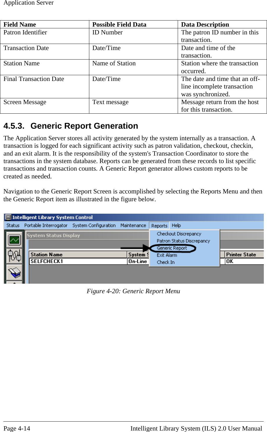 Application Server Field N  Data  Data Description ame  Possible FieldPatron Iden ID Number  The patron ID number in this transaction. tifier Transaction Date  Date/Time  Date and time of the transaction. Station Name  Name of Station  Station where the transaction occurred. Final Transaction Date  Date/Time  The date and time that an off-line incomplete transaction was synchronized. Screen Message  Text message  Message return from the host for this transaction. 4.5.3.  Generic Report Generation The Application Server stores all acti m internally as a transaction. A transaction is logged for each significant activity such as patron validation, checkout, checkin, and an e oordinator to store the transact ese records to list specific transact rt generator allows custom reports to be created  Navigat  the Generic vity generated by the systexit alarm. It is the responsibility of the system&apos;s Transaction Cions in the system database. Reports can be generated from thions and transaction counts. A Generic Repoas needed. ion to the Generic Report Screen is accomplished by selecting the Reports Menu and then Report item as illustrated in the figure below.  Figure 4-20: Generic Report Menu  Page 4-14                                                       Intelligent Library System (ILS) 2.0 User Manual 