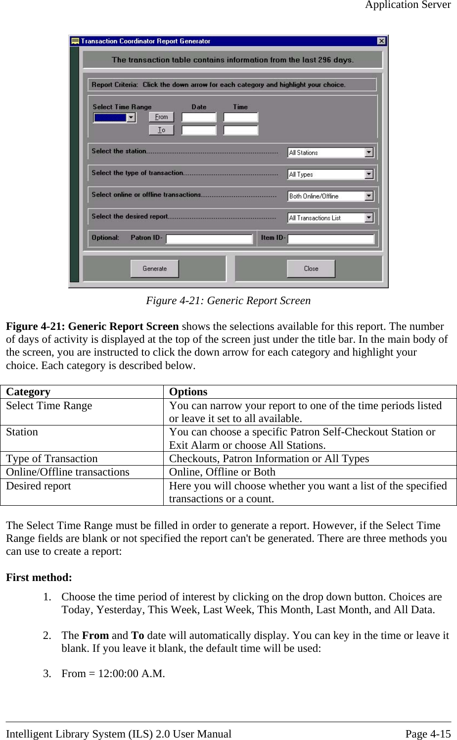   Application Server   Fi creenigure 4-21: Generic Report Sc s the selections available for this report. The number f days of activity is displayed at the top of the screen just under the title bar. In the main body of each category and highlight your gure 4-21: Generic Report Sreen show Fothe screen, you are instructed to click the down arrow for choice. Each category is described below.  Category Options Select Time Range  You can narrow your report to one of the time periods listeor leave it set to all available.  d Station  You can choose a specific Patron Self-Checkout Station or Exit Alarm or choose All Stations. Type of Transaction  Checkouts, Patron Information or All Types Online/Offline transactions  Online, Offline or Both Desired report  Here you will choose whether you want a list of the specified transactions or a count.  The Select Time Range must be filled in order to generate a report. However, if the Select Time Range fields are blank or not specified the report can&apos;t be generated. There are three methods y  can use to create a report:   First method: 1.  Choose the time period of interest by icking on the drop down button. Choices are Today, Yesterday ast Month, and All Data. ou cl, This Week, Last Week, This Month, L2. The From and To date will automatically display. You can key in the time or leave it blank. If you leave it blank, the default time will be used:      3.  From = 12:00:00 A.M.  Intelligent Library System (ILS) 2.0 User Manual  Page 4-15 