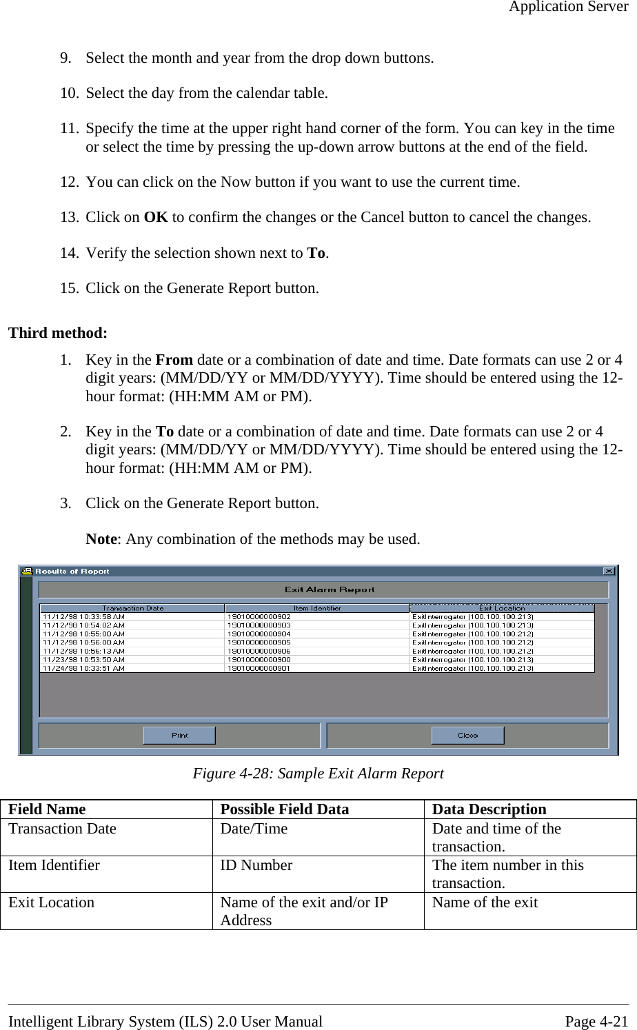   Application Server  9.  Select the month and year from the drop down buttons. 10. Select the day from the calendar table.  11. Specify the time at the upper right hand corner of the form. You can key in the time or select the time by pressing the up-down arrow buttons at the end of the field. 12. You can click on the Now button if you want to use the current time. 13. Click on OK to confirm the changes or the Cancel button to cancel the changes. 14. Verify the selection shown next to To. 15. Click on the Generate Report button.  Third method: mbination of date and time. Date formats can use 2 or 4 M/DD/YYYY). Time should be entered using the 12-the 12-3.  Click on the Generate Report button.  be used. 1.  Key in the From date or a codigit years: (MM/DD/YY or Mhour format: (HH:MM AM or PM). 2.  Key in the To date or a combination of date and time. Date formats can use 2 or 4 digit years: (MM/DD/YY or MM/DD/YYYY). Time should be entered using hour format: (HH:MM AM or PM). Note: Any combination of the methods may Figure 4-28: Sample Exit Alarm Report Field Name  Possible Field Data  Data Description Transaction Date  Date/Time  Date and time of the transaction. Item Identifier  ID Number  The item number in this transaction. Exit Location  Name of the exit and/or IP Address  Name of the exit   Intelligent Library System (ILS) 2.0 User Manual  Page 4-21 