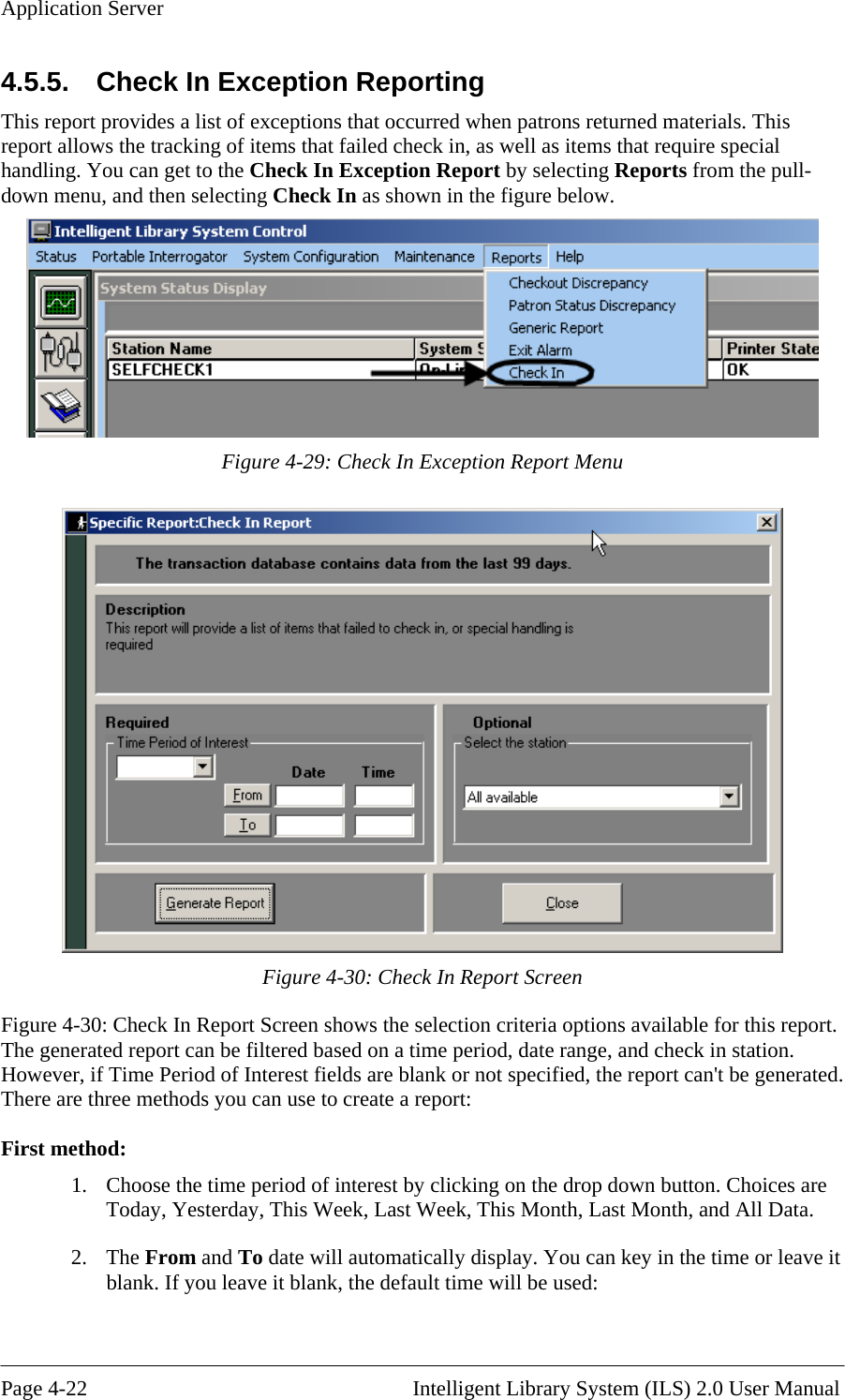 Application Server 4.5.5.   Check In Exception Reporting This report provides a list of exceptions that occurred when patrons returned materials. This report allows the tracking of items that failed check in, as well as items that require special handling. You can get to the Check In Exception Report by selecting Reports from the pull-down menu, and then selecting Check In as shown in the figure below.   Figure 4-29: Check In Exception Report Menu  Figure 4-30: Check In Report Screen Figure 4-30: Check In Report Screen shows the selection criteria options available for this report. The generated report can be filtered based on a time period, date range, and check in station. However, if Time Period of Interest fields are blank or not specified, the report can&apos;t be generated. There are three methods you can use to create a report:  First method: 1.  Choose the time period of interest by clicking on the drop down button. Choices are Today, Yesterday, This Week, Last Week, This Month, Last Month, and All Data. 2. The From and To date will automatically display. You can key in the time or leave it blank. If you leave it blank, the default time will be used:       Page 4-22                                                       Intelligent Library System (ILS) 2.0 User Manual 