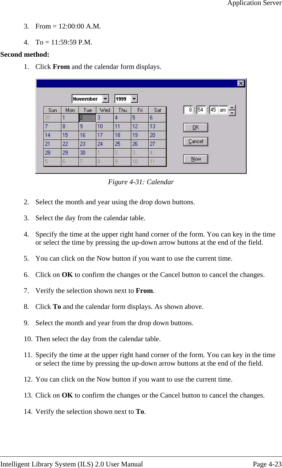   Application Server  3.  From = 12:00:00 A.M. 4.  To = 11:59:59 P.M. Second method: 1. Click From and the calendar form displays.  Figure 4-31: Calendar 3. 4.  m. You can key in the time  at the end of the field. 5.  You can click on the Now button if you want to use the current time. 6. Click on OK to confirm the changes or the Cancel button to cancel the changes. 7.  Verify the selection shown next to From. 8. Click To and the calendar form displays. As shown above. 9.  Select the month and year from the drop down buttons. 10. Then select the day from the calendar table.  11. Specify the time at the upper right hand corner of the form. You can key in the time or select the time by pressing the up-down arrow buttons at the end of the field. 12. You can click on t urrent time. 13. Click on OK to confirm the changes or the Cancel button to cancel the changes. 2.  Select the month and year using the drop down buttons. Select the day from the calendar table. Specify the time at the upper right hand corner of the foror select the time by pressing the up-down arrow buttonshe Now button if you want to use the c14. Verify the selection shown next to To.    Intelligent Library System (ILS) 2.0 User Manual  Page 4-23 