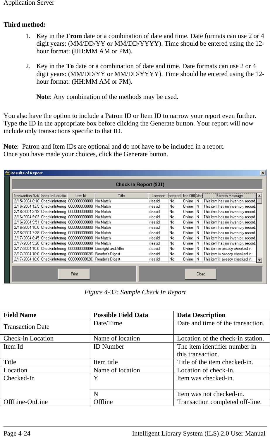 Application Server Third method: 1.  Key in the From date or a combination of date and time. Date formats can use 2 ordigit years: (MM/DD/YY or MM/DD/YYYY). Time should be entered using the 1 4 2-hour format: (HH:MM AM or PM). ate formats can use 2 or 4 ). Time should be entered using the 12-Note: Any combination of the methods may be used.  You also have the option to include a Patron ID or Item ID to narrow your report even further. Type the ID in the appropriate box before clicking the Generate button. Your report will now include only transactions specific to that ID.  Note:  Patron and Item IDs are optional and do not have to be included in a report.  Once you have made your choices, click the Generate button.  2.  Key in the To date or a combination of date and time. Ddigit years: (MM/DD/YY or MM/DD/YYYYhour format: (HH:MM AM or PM).  Figure 4-32: Sample Check In Report  Field Name  Possible Field Data  Data Description Transaction Date  Date/Time  Date and time of the transaction. Check-in Location  Name of location  Location of the check-in station. Item Id  ID Number  The item identifier number in this transaction. Title  -in. Item title  Title of the item checkedLocation  Name of location  Location of check-in. Y  Item was checked-in.  Checked-In N  Item was not checked-in. OffLine  completed off-line. -OnLine  Offline  Transaction Page 4-24                                                       Intelligent Library System (ILS) 2.0 User Manual 