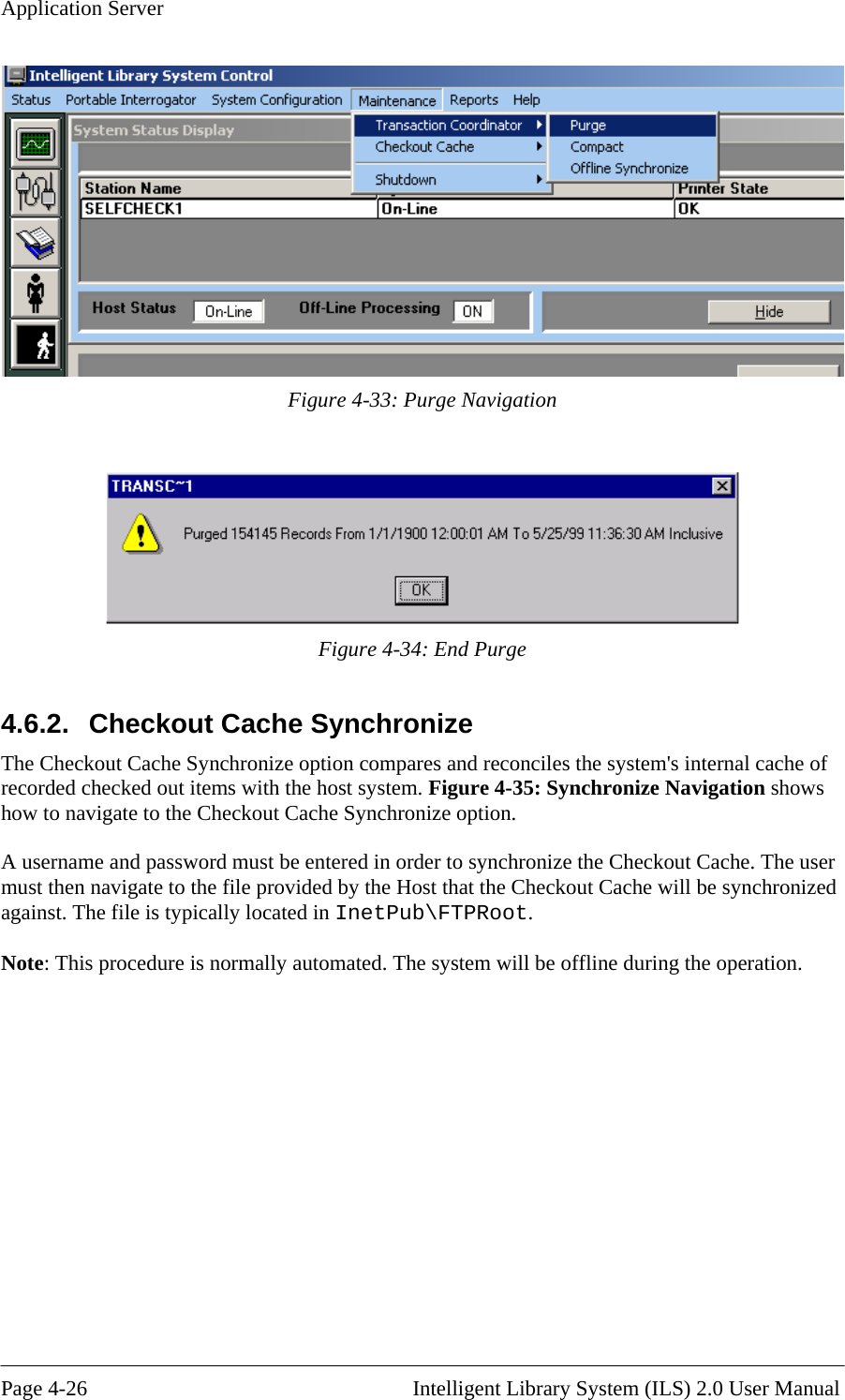 Application Server  Figure 4-33: Purge Navigation   Figure 4-34: End Purge 4.6.2.  Checkout Cache Synchronize  ares and reconciles the system&apos;s internal cache of chronize Navigation shows ption. A u n ser must th e provided by the Host that the Checkout Cache will be synchronized against. The tPub\FTPRoot.  Note: This  The Checkout Cache Synchronize option comprecorded checked out items with the host system. Figure 4-35: Synhow to navigate to the Checkout Cache Synchronize o ser ame and password must be entered in order to synchronize the Checkout Cache. The uen navigate to the fil file is typically located in Ineprocedure is normally automated. The system will be offline during the operation.  Page 4-26                                                       Intelligent Library System (ILS) 2.0 User Manual 