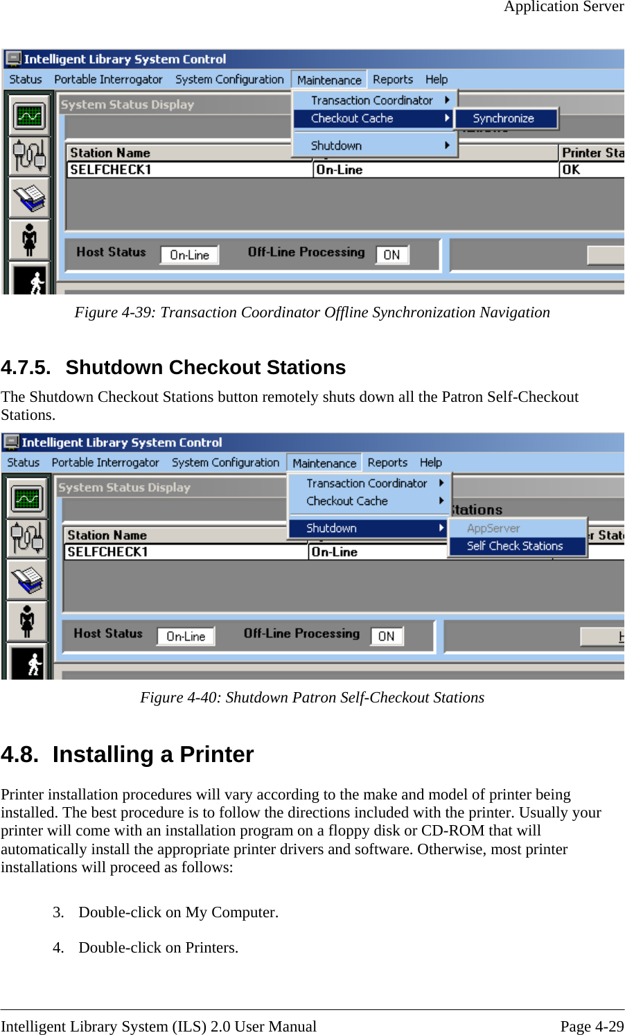   Application Server   Figure 4-39: Transaction Coordinator Offline Synchronization Navigation 4.7.5.  SThe Shutdown Checkout S ts down all the Patron Self-Checkout Stationshutdown Checkout Stations  tations button remotely shu.  Figure 4-40: Shutdown Patron Self-Checkout Stations talling a Printer 4.8.  InsPrinter installation procedures will varyThe best procedure is to follow the directions included with the printer. Usually your l come with an installation program on a floppy disk or CD-ROM that will  as follows: er. 4.  Double-click on Printers.  according to the make and model of printer being installed. printer wilautomatically install the appropriate printer drivers and software. Otherwise, most printer installations will proceed 3.  Double-click on My Comput Intelligent Library System (ILS) 2.0 User Manual  Page 4-29 