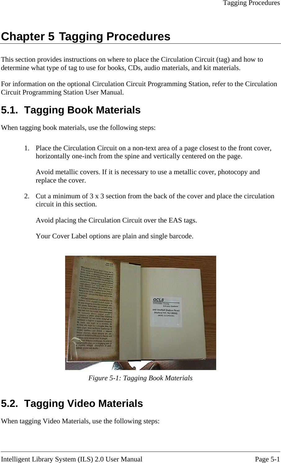   Tagging Procedures  Chapter 5 Tagging Procedures This secdetermin For infoCircuit P g.1.  Tagging Book Materials lation Circuit on a non-text area of a page closest to the front cover, horizontally one-inch from the spine and vertically centered on the page. Cut a minimum of 3 x 3 section from the back of the cover and place the circulation tion provides instructions on where to place the Circulation Circuit (tag) and how to e what type of tag to use for books, CDs, audio materials, and kit materials. rmation on the optional Circulation Circuit Programming Station, refer to the Circulation ro ramming Station User Manual. 5When tagging book materials, use the following steps:  1.  Place the CircuAvoid metallic covers. If it is necessary to use a metallic cover, photocopy and replace the cover. 2.  circuit in this section. Avoid placing the Circulation Circuit over the EAS tags. Your Cover Label options are plain and single barcode.    Figure 5-1: Tagging Book Materials Tagging Video Materials hen tagging Video Materials, use the following steps: 5.2. W  Intelligent Library System (ILS) 2.0 User Manual  Page 5-1 