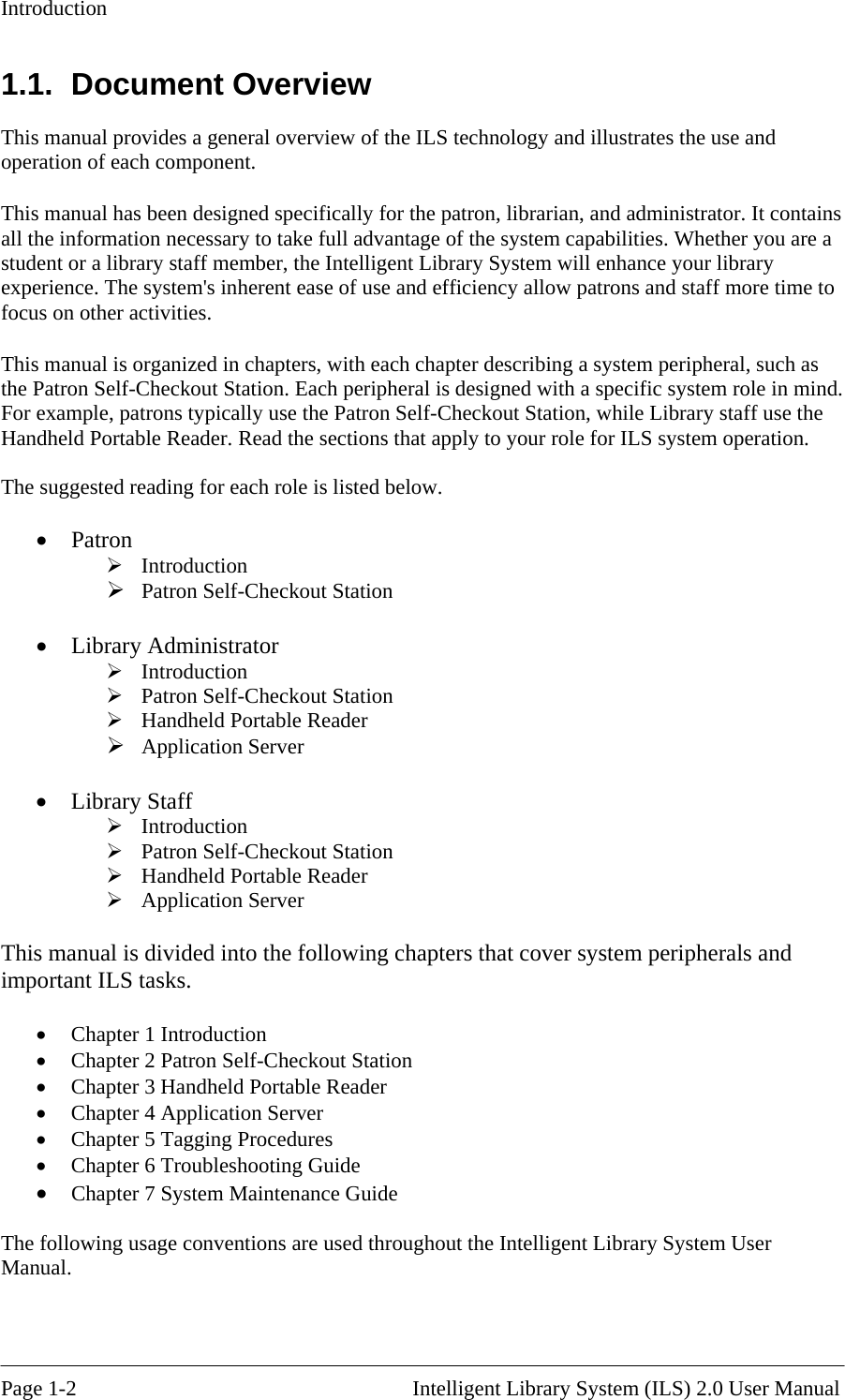 Introduction 1.1. Document Overview This manua l overview of the ILS technology and illustrates the use and operation of This manual has been designed specifically for the patron, librarian, and administrator. It contains ll the information necessary to take full advantage of the system capabilities. Whether you are a stud t   member, the Intelligent Library System will enhance your library experience.  rent ease of use and efficiency allow patrons and staff more time to focus on oth This manual is organized in chapters, with each chapter describing a system peripheral, such as e Patron Self-Checkout Station. Each peripheral is designed with a specific system role in mind. he er. Read the sections that apply to your role for ILS system operation. he g ole is listed below.  tation   Application Server  Introduction  Handheld Portable Reader  Application Server  • tion  the Intelligent Library System User l provides a genera each component. aen or a library staffThe system&apos;s inheer activities. thFor example, patrons typically use the Patron Self-Checkout Station, while Library staff use tHandheld Portable Read T  su gested reading for each r•  Patron  Introduction  Patron Self-Checkout S•  Library Administrator  Introduction  Patron Self-Checkout Station  Handheld Portable Reader  •  Library Staff  Patron Self-Checkout Station  This manual is divided into the following chapters that cover system peripherals andimportant ILS tasks.  Chapter 1 Introduction •  Chapter 2 Patron Self-Checkout Sta•  Chapter 3 Handheld Portable Reader •  Chapter 4 Application Server •  Chapter 5 Tagging Procedures •  Chapter 6 Troubleshooting Guide •  Chapter 7 System Maintenance Guide  The following usage conventions are used throughoutManual.   Page 1-2                                                       Intelligent Library System (ILS) 2.0 User Manual 