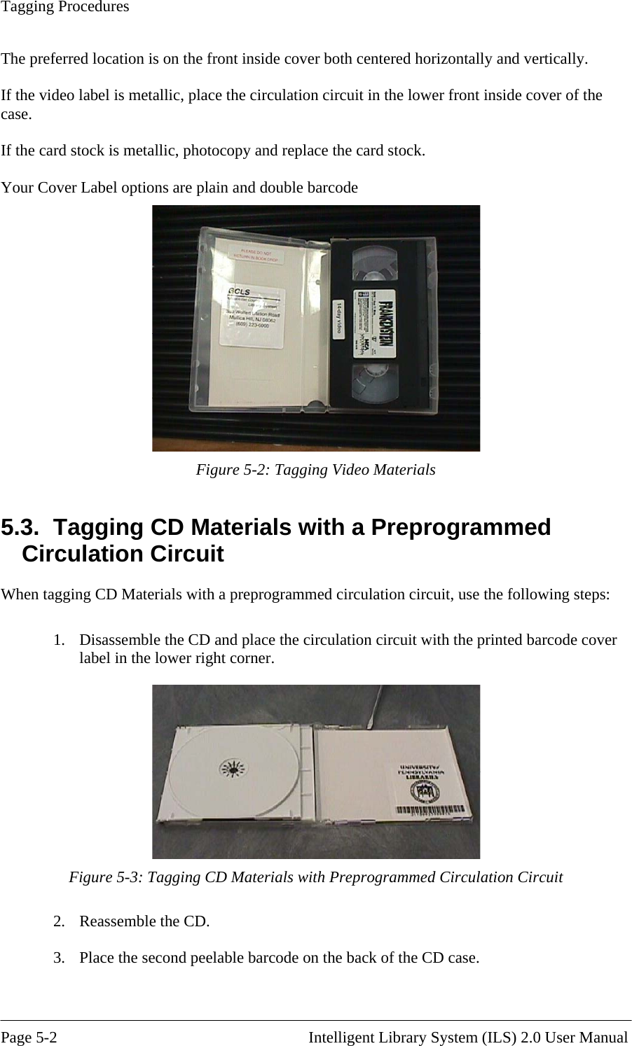 Tagging Procedures The preferred location is on the front inside cover both centered horizontally and vertically.  the video label is metallic, place the circulation circuit in the lower front inside cover of the  If the ca our Cover Label options are plain and double barcode  Ifcase. rd stock is metallic, photocopy and replace the card stock. Y  Figure 5-2: Tagging Video Materials 5.3.  Tagging CD Materials with a Preprogrammed ng CD Materials with a preprogrammed circulation circuit, use the following steps:  1.   Circulation Circuit When taggiDisassemble the CD and place the circulation circuit with the printed barcode coverlabel in the lower right corner.  Figure 5-3: Tagging CD Materials with Preprogrammed Circulation Circuit .  Reassemble the CD. .  Place the second peelable barcode on the back of the CD case.  23 Page 5-2                                                       Intelligent Library System (ILS) 2.0 User Manual 