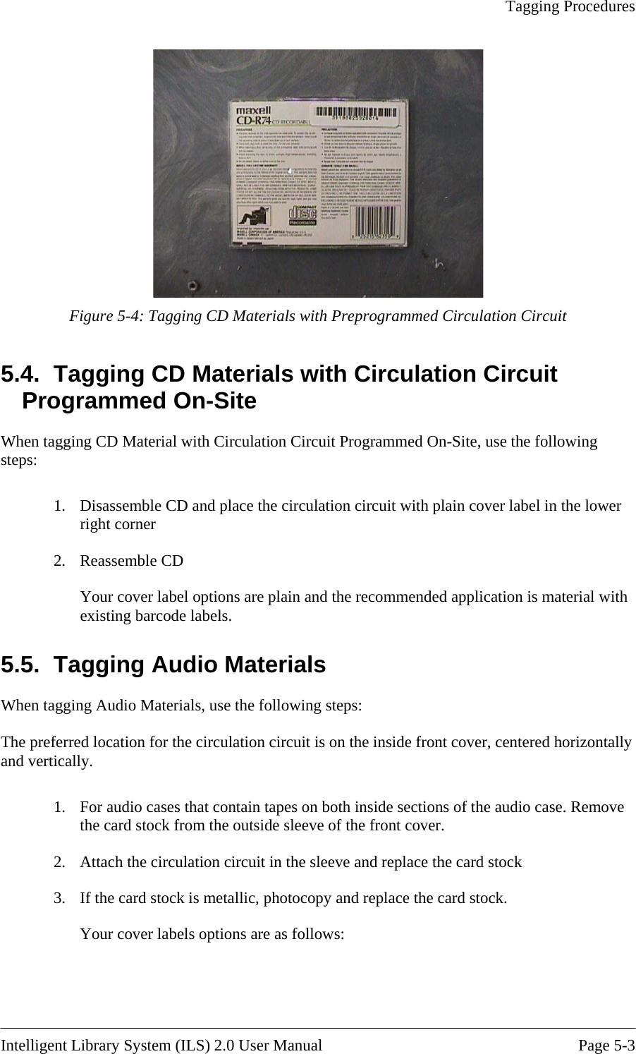   Tagging Procedures   Figure 5-4: Tagging CD Materials with Preprogrammed Circulation Circuit 5.4.  Tagging CD Materials with Circulation Circuit grammed On-Site Prorogrammed On-Site, use the following plain cover label in the lower ial with 5.5.  Tagging Audio Materials When ta The preferre nside front cover, centered horizontally and vertically.  .  For audio cases that contain tapes on both inside sections of the audio case. Remove the card stock from the outside sleeve of the front cover. Attach the circulation circuit in the sleeve and replace the card stock If the card stock is metallic, photocopy and replace the card stock. Your cover labels options are as follows:  When tagging CD Material with Circulation Circuit Psteps:  1.  Disassemble CD and place the circulation circuit with right corner 2. Reassemble CD Your cover label options are plain and the recommended application is materexisting barcode labels. gging Audio Materials, use the following steps: d location for the circulation circuit is on the i12. 3.  Intelligent Library System (ILS) 2.0 User Manual  Page 5-3 
