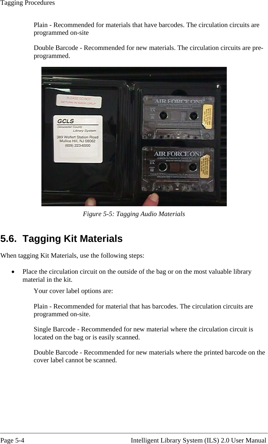 Tagging Procedures Plain - Recomprogrammed mended for materials that have barcodes. The circulation circuits are  on-site The circulation circuits are pre-Double Barcode - Recommended for new materials. programmed.   Figure 5-5: Tagging Audio Materials gging Kit Materials When ta culation circuit on the outside of the bag or on the most valuable library Your cover label options are:  new material where the circulation circuit is ed.  5.6.  Tagging Kit Materials, use the following steps: •  Place the cirmaterial in the kit. Plain - Recommended for material that has barcodes. The circulation circuits are programmed on-site. Single Barcode - Recommended forlocated on the bag or is easily scannDouble Barcode - Recommended for new materials where the printed barcode on thecover label cannot be scanned.   Page 5-4                                                       Intelligent Library System (ILS) 2.0 User Manual 