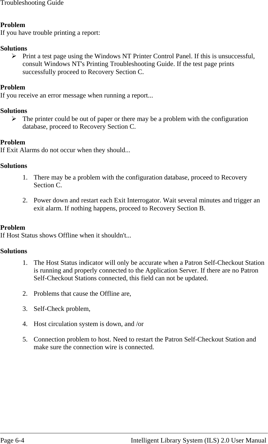 Troubleshooting Guide ProblemIf you have trouble printing a report:  Solutio Print a test page using the Windows NT Printer Control Panel. If this is unsuccessful, consult Windows NT&apos;s Printing Troubleshooting Guide. If the test page prints successfully proceed to Recovery Section C.  Problem If you receive an error message when running a report...  Solutions  The printer could be out of paper or there may be a problem with the configuration database, proceed to Recovery Section C.  Problem If Exit Alarms do not occur when they should...  Solutions 1.  There may be a problem with the configuration database, proceed to  ecovery 2.  Power down and restart each Exit Interrogator. Wait several minutes and trigger an  Problem If Host Status shows Offline when it shouldn&apos;t...  Solutions 1.  The Host Status indicator will only be accurate when a Patron Self-Checkout Station is running and properly connected to the Application Server. If there are no Patron Self-Checkout Stations connected, this field can not be updated. 2.  Problems that cause the Offline are, 3. Self-Check problem, 4.  Host circulation system is down, and /or 5.  Connection problem to host. Need to restart the Patron Self-Checkout Station and make sure the connection wire is connected.     ns RSection C. exit alarm. If nothing happens, proceed to Recovery Section B.   Page 6-4                                                       Intelligent Library System (ILS) 2.0 User Manual 