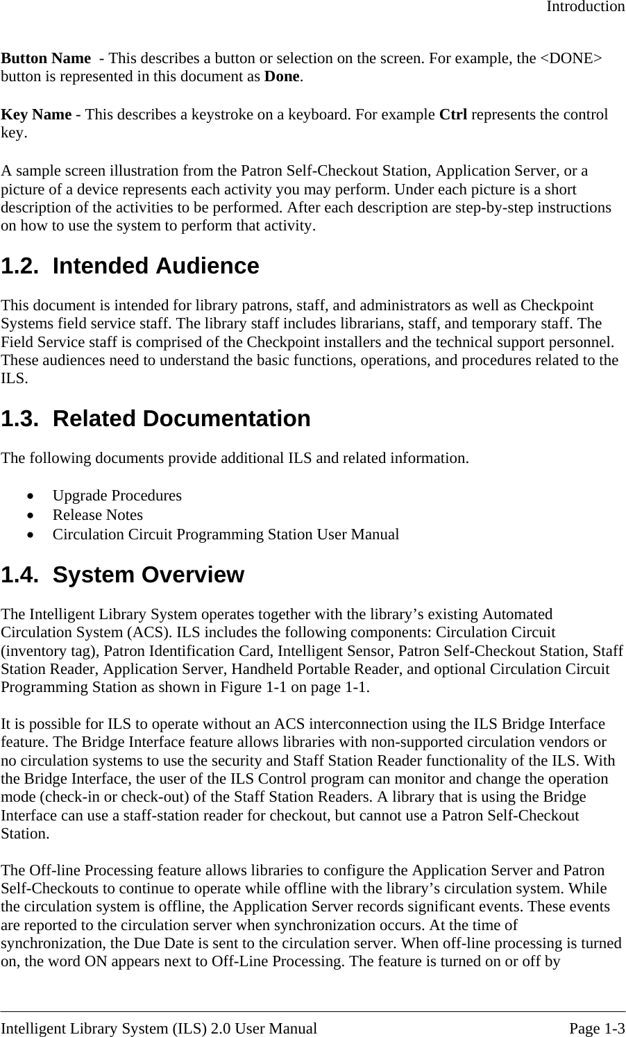   Introduction  Button Name  - This describes a button or selection on the screen. For example, the &lt;DONE&gt; utton is represented in this document as Done.  Key a ibes a keystroke on a keyboard. For example Ctrl represents the control key ron Self-Checkout Station, Application Server, or a you may perform. Under each picture is a short ructions his document is intended for library patrons, staff, and administrators as well as Checkpoint  stem operates together with the library’s existing Automated irculation System (ACS). ILS includes the following components: Circulation Circuit nterface rs or tor and change the operation ode (check-in or check-out) of the Staff Station Readers. A library that is using the Bridge he Off-line Processing feature allows libraries to configure the Application Server and Patron s urned b N me - This descr. A sample screen illustration from the Patpicture of a device represents each activity description of the activities to be performed. After each description are step-by-step inston how to use the system to perform that activity. 1.2. Intended Audience TSystems field service staff. The library staff includes librarians, staff, and temporary staff. The Field Service staff is comprised of the Checkpoint installers and the technical support personnel.These audiences need to understand the basic functions, operations, and procedures related to the ILS. 1.3. Related Documentation The following documents provide additional ILS and related information.  •  Upgrade Procedures •  Release Notes •  Circulation Circuit Programming Station User Manual 1.4. System Overview The Intelligent Library SyC(inventory tag), Patron Identification Card, Intelligent Sensor, Patron Self-Checkout Station, Staff Station Reader, Application Server, Handheld Portable Reader, and optional Circulation Circuit Programming Station as shown in Figure 1-1 on page 1-1.  It is possible for ILS to operate without an ACS interconnection using the ILS Bridge Ifeature. The Bridge Interface feature allows libraries with non-supported circulation vendono circulation systems to use the security and Staff Station Reader functionality of the ILS. With the Bridge Interface, the user of the ILS Control program can monimInterface can use a staff-station reader for checkout, but cannot use a Patron Self-Checkout Station.  TSelf-Checkouts to continue to operate while offline with the library’s circulation system. While the circulation system is offline, the Application Server records significant events. These eventare reported to the circulation server when synchronization occurs. At the time of synchronization, the Due Date is sent to the circulation server. When off-line processing is ton, the word ON appears next to Off-Line Processing. The feature is turned on or off by  Intelligent Library System (ILS) 2.0 User Manual  Page 1-3 