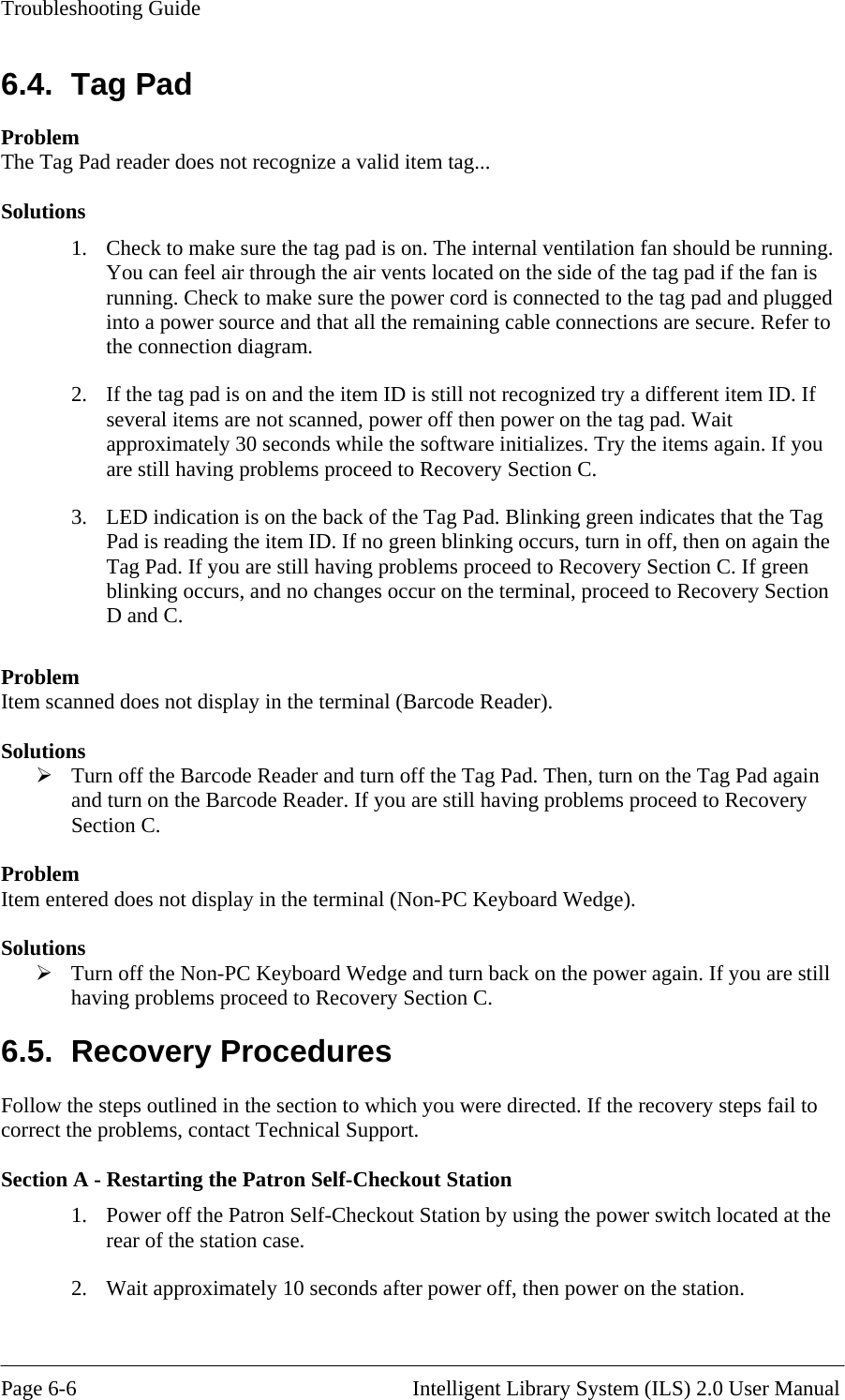 Troubleshooting Guide 6.4. Tag Pad The Tag Pad reader does not recognize a valid item tag... he tag pad is on. The internal ventilation fan should be running. gh the air vents located on the side of the tag pad if the fan is ake sure the power cord is connected to the tag pad and plugged into a power source and that all the remaining cable connections are secure. Refer to the connection diagram.  t approximately 30 seconds while the software initializes. Try the items again. If you are still having problems proceed to Recovery Section C. 3.  LED indication is on the back of the Tag Pad. Blinking green indicates that the Tag Pad is reading the item ID. If no green blinking occurs, turn in off, then on again the Tag Pad. If you are still having problems proceed to Recovery Section C. If green blinking occurs, and no changes occur on the terminal, proceed to Recovery Section D and C.  Problem Item scanned does not display in the terminal (Barcode Reader).  Solutions  Turn off the Barcode Reader and turn off the Tag Pad. Then, turn on the Tag Pad again and turn on the Barcode Reader. If you are still having problems proceed to Recovery Section C.  Problem Item entered does not display in the terminal (Non-PC Keyboard Wedge).  Solutions  Turn off the Non-PC Keyboard Wedge and turn back on the power again. If you are still having problems proceed to Recovery Section C. 6.5. Recovery Procedures Follow the steps outlined in the section to which you were directed. If the recovery steps fail to correct the problems, contact Technical Support.  Section A - Restarting the Patron Self-Checkout Station 1.  Power off the Patron Self-Checkout Station by using the power switch located at the rear of the station case. 2.  Wait approximately 10 seconds after power off, then power on the station. Problem  olutions S1.  Check to make sure tYou can feel air throurunning. Check to m2.  If the tag pad is on and the item ID is still not recognized try a different item ID. If several items are not scanned, power off then power on the tag pad. Wai Page 6-6                                                       Intelligent Library System (ILS) 2.0 User Manual 