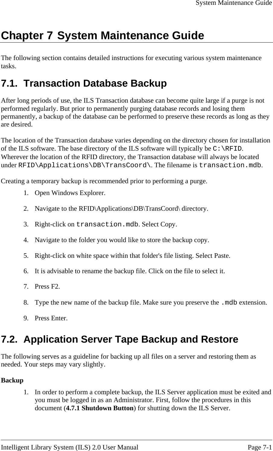     System Maintenance Guide   Intelligent Library System (ILS) 2.0 User Manual  Page 7-1 Chapter 7 System Maintenance Guide The following section contains detailed instructions for executing various system maintenance tasks. 7.1.  Transaction Database Backup After long periods of use, the ILS Transaction database can become quite large if a purge is not performed regularly. But prior to permanently purging database records and losing them permanently, a backup of the database can be performed to preserve these records as long as they are desired.  The location of the Transaction database varies depending on the directory chosen for installation of the ILS software. The base directory of the ILS software will typically be C:\RFID. Wherever the location of the RFID directory, the Transaction database will always be located under RFID\Applications\DB\TransCoord\. The filename is transaction.mdb.  Creating a temporary backup is recommended prior to performing a purge.  1.  Open Windows Explorer. 2.  Navigate to the RFID\Applications\DB\TransCoord\ directory. 3. Right-click on transaction.mdb. Select Copy. 4.  Navigate to the folder you would like to store the backup copy. 5.  Right-click on white space within that folder&apos;s file listing. Select Paste. 6.  It is advisable to rename the backup file. Click on the file to select it. 7. Press F2. 8.  Type the new name of the backup file. Make sure you preserve the .mdb extension. 9. Press Enter. 7.2.  Application Server Tape Backup and Restore The following serves as a guideline for backing up all files on a server and restoring them as needed. Your steps may vary slightly.  Backup 1.  In order to perform a complete backup, the ILS Server application must be exited and you must be logged in as an Administrator. First, follow the procedures in this document (4.7.1 Shutdown Button) for shutting down the ILS Server. 
