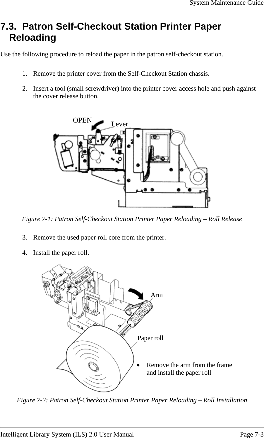     System Maintenance Guide    Intelligent Library System (ILS) 2.0 User Manual  Page 7-3 7.3.  Patron Self-Checkout Station Printer Paper Reloading Use the following procedure to reload the paper in the patron self-checkout station.  1.  Remove the printer cover from the Self-Checkout Station chassis. 2.  Insert a tool (small screwdriver) into the printer cover access hole and push against the cover release button.  OPEN Lever   Figure 7-1: Patron Self-Checkout Station Printer Paper Reloading – Roll Release 3.  Remove the used paper roll core from the printer. 4.  Install the paper roll. Arm Paper roll • Remove the arm from the frame and install the paper roll   Figure 7-2: Patron Self-Checkout Station Printer Paper Reloading – Roll Installation 
