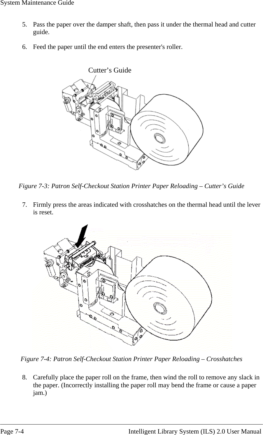 System Maintenance Guide   Page 7-4                                                       Intelligent Library System (ILS) 2.0 User Manual 5.  Pass the paper over the damper shaft, then pass it under the thermal head and cutter guide. 6.  Feed the paper until the end enters the presenter&apos;s roller.  Cutter’s Guide   Figure 7-3: Patron Self-Checkout Station Printer Paper Reloading – Cutter’s Guide 7.  Firmly press the areas indicated with crosshatches on the thermal head until the lever is reset.   Figure 7-4: Patron Self-Checkout Station Printer Paper Reloading – Crosshatches 8.  Carefully place the paper roll on the frame, then wind the roll to remove any slack in the paper. (Incorrectly installing the paper roll may bend the frame or cause a paper jam.) 