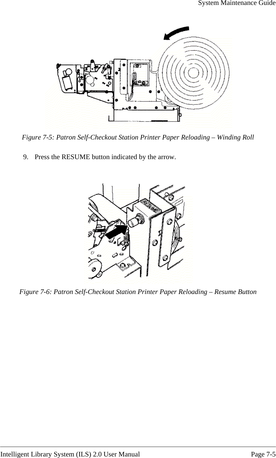     System Maintenance Guide    Intelligent Library System (ILS) 2.0 User Manual  Page 7-5  Figure 7-5: Patron Self-Checkout Station Printer Paper Reloading – Winding Roll 9.  Press the RESUME button indicated by the arrow.  Figure 7-6: Patron Self-Checkout Station Printer Paper Reloading – Resume Button 