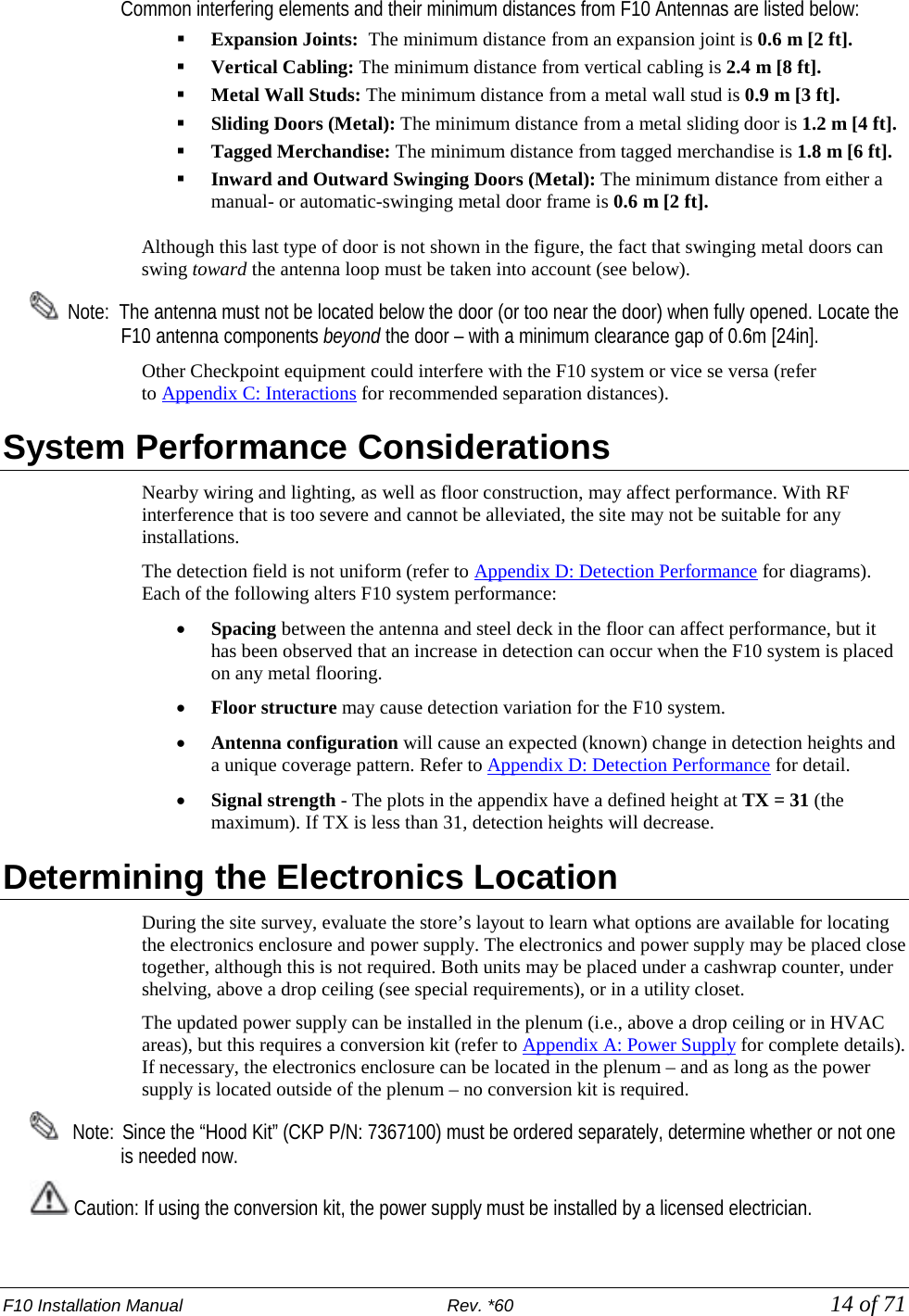 F10 Installation Manual                          Rev. *60            14 of 71     Common interfering elements and their minimum distances from F10 Antennas are listed below:  Expansion Joints:  The minimum distance from an expansion joint is 0.6 m [2 ft].   Vertical Cabling: The minimum distance from vertical cabling is 2.4 m [8 ft].  Metal Wall Studs: The minimum distance from a metal wall stud is 0.9 m [3 ft].  Sliding Doors (Metal): The minimum distance from a metal sliding door is 1.2 m [4 ft].  Tagged Merchandise: The minimum distance from tagged merchandise is 1.8 m [6 ft].  Inward and Outward Swinging Doors (Metal): The minimum distance from either a manual- or automatic-swinging metal door frame is 0.6 m [2 ft]. Although this last type of door is not shown in the figure, the fact that swinging metal doors can swing toward the antenna loop must be taken into account (see below).    Note:  The antenna must not be located below the door (or too near the door) when fully opened. Locate the F10 antenna components beyond the door – with a minimum clearance gap of 0.6m [24in].  Other Checkpoint equipment could interfere with the F10 system or vice se versa (refer to Appendix C: Interactions for recommended separation distances).  System Performance Considerations Nearby wiring and lighting, as well as floor construction, may affect performance. With RF interference that is too severe and cannot be alleviated, the site may not be suitable for any installations.  The detection field is not uniform (refer to Appendix D: Detection Performance for diagrams). Each of the following alters F10 system performance:  • Spacing between the antenna and steel deck in the floor can affect performance, but it has been observed that an increase in detection can occur when the F10 system is placed on any metal flooring. • Floor structure may cause detection variation for the F10 system. • Antenna configuration will cause an expected (known) change in detection heights and a unique coverage pattern. Refer to Appendix D: Detection Performance for detail.  • Signal strength - The plots in the appendix have a defined height at TX = 31 (the maximum). If TX is less than 31, detection heights will decrease. Determining the Electronics Location   During the site survey, evaluate the store’s layout to learn what options are available for locating the electronics enclosure and power supply. The electronics and power supply may be placed close together, although this is not required. Both units may be placed under a cashwrap counter, under shelving, above a drop ceiling (see special requirements), or in a utility closet. The updated power supply can be installed in the plenum (i.e., above a drop ceiling or in HVAC areas), but this requires a conversion kit (refer to Appendix A: Power Supply for complete details). If necessary, the electronics enclosure can be located in the plenum – and as long as the power supply is located outside of the plenum – no conversion kit is required.     Note:  Since the “Hood Kit” (CKP P/N: 7367100) must be ordered separately, determine whether or not one is needed now.  Caution: If using the conversion kit, the power supply must be installed by a licensed electrician. 