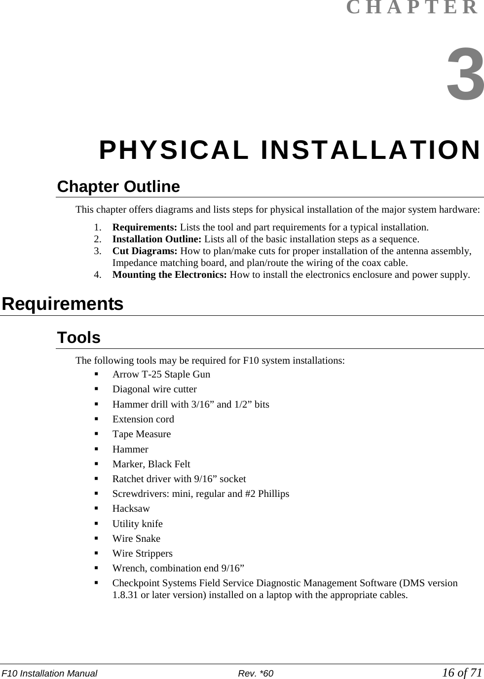 F10 Installation Manual                          Rev. *60            16 of 71  CHAPTER 3 PHYSICAL INSTALLATION Chapter Outline  This chapter offers diagrams and lists steps for physical installation of the major system hardware: 1. Requirements: Lists the tool and part requirements for a typical installation. 2. Installation Outline: Lists all of the basic installation steps as a sequence. 3. Cut Diagrams: How to plan/make cuts for proper installation of the antenna assembly, Impedance matching board, and plan/route the wiring of the coax cable. 4. Mounting the Electronics: How to install the electronics enclosure and power supply.  Requirements Tools  The following tools may be required for F10 system installations:   Arrow T-25 Staple Gun  Diagonal wire cutter   Hammer drill with 3/16” and 1/2” bits   Extension cord   Tape Measure  Hammer   Marker, Black Felt   Ratchet driver with 9/16” socket  Screwdrivers: mini, regular and #2 Phillips      Hacksaw  Utility knife   Wire Snake  Wire Strippers   Wrench, combination end 9/16”  Checkpoint Systems Field Service Diagnostic Management Software (DMS version 1.8.31 or later version) installed on a laptop with the appropriate cables.  