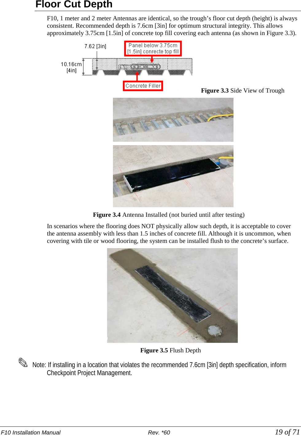 F10 Installation Manual                          Rev. *60            19 of 71 Floor Cut Depth F10, 1 meter and 2 meter Antennas are identical, so the trough’s floor cut depth (height) is always consistent. Recommended depth is 7.6cm [3in] for optimum structural integrity. This allows approximately 3.75cm [1.5in] of concrete top fill covering each antenna (as shown in Figure 3.3).      Figure 3.3 Side View of Trough   Figure 3.4 Antenna Installed (not buried until after testing)  In scenarios where the flooring does NOT physically allow such depth, it is acceptable to cover the antenna assembly with less than 1.5 inches of concrete fill. Although it is uncommon, when covering with tile or wood flooring, the system can be installed flush to the concrete’s surface.                                            Figure 3.5 Flush Depth       Note: If installing in a location that violates the recommended 7.6cm [3in] depth specification, inform Checkpoint Project Management.   