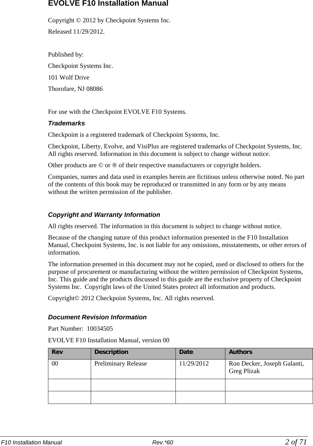 F10 Installation Manual                          Rev.*60             2 of 71 EVOLVE F10 Installation Manual  Copyright © 2012 by Checkpoint Systems Inc.  Released 11/29/2012.  Published by: Checkpoint Systems Inc. 101 Wolf Drive Thorofare, NJ 08086  For use with the Checkpoint EVOLVE F10 Systems.  Trademarks Checkpoint is a registered trademark of Checkpoint Systems, Inc.  Checkpoint, Liberty, Evolve, and VisiPlus are registered trademarks of Checkpoint Systems, Inc. All rights reserved. Information in this document is subject to change without notice. Other products are © or ® of their respective manufacturers or copyright holders. Companies, names and data used in examples herein are fictitious unless otherwise noted. No part of the contents of this book may be reproduced or transmitted in any form or by any means without the written permission of the publisher.  Copyright and Warranty Information All rights reserved. The information in this document is subject to change without notice. Because of the changing nature of this product information presented in the F10 Installation Manual, Checkpoint Systems, Inc. is not liable for any omissions, misstatements, or other errors of information. The information presented in this document may not be copied, used or disclosed to others for the purpose of procurement or manufacturing without the written permission of Checkpoint Systems, Inc. This guide and the products discussed in this guide are the exclusive property of Checkpoint Systems Inc.  Copyright laws of the United States protect all information and products. Copyright© 2012 Checkpoint Systems, Inc. All rights reserved.  Document Revision Information Part Number:  10034505 EVOLVE F10 Installation Manual, version 00 Rev Description Date Authors 00 Preliminary Release 11/29/2012 Ron Decker, Joseph Galanti, Greg Plizak         