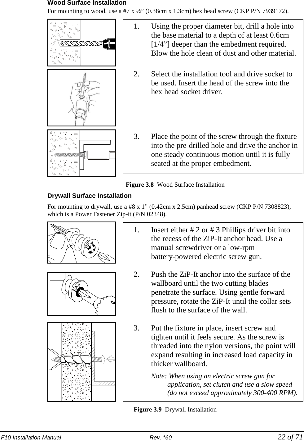 F10 Installation Manual                          Rev. *60            22 of 71 Wood Surface Installation For mounting to wood, use a #7 x ½” (0.38cm x 1.3cm) hex head screw (CKP P/N 7939172).   Figure 3.8  Wood Surface Installation   Drywall Surface Installation For mounting to drywall, use a #8 x 1” (0.42cm x 2.5cm) panhead screw (CKP P/N 7308823), which is a Power Fastener Zip-it (P/N 02348).   Figure 3.9  Drywall Installation 1. Using the proper diameter bit, drill a hole into the base material to a depth of at least 0.6cm [1/4”] deeper than the embedment required. Blow the hole clean of dust and other material.  2. Select the installation tool and drive socket to be used. Insert the head of the screw into the hex head socket driver.      3. Place the point of the screw through the fixture into the pre-drilled hole and drive the anchor in one steady continuous motion until it is fully seated at the proper embedment.  1. Insert either # 2 or # 3 Phillips driver bit into the recess of the ZiP-It anchor head. Use a manual screwdriver or a low-rpm battery-powered electric screw gun.  2. Push the ZiP-It anchor into the surface of the wallboard until the two cutting blades penetrate the surface. Using gentle forward pressure, rotate the ZiP-It until the collar sets flush to the surface of the wall.  3. Put the fixture in place, insert screw and tighten until it feels secure. As the screw is threaded into the nylon versions, the point will expand resulting in increased load capacity in thicker wallboard.  Note: When using an electric screw gun for application, set clutch and use a slow speed  (do not exceed approximately 300-400 RPM). 