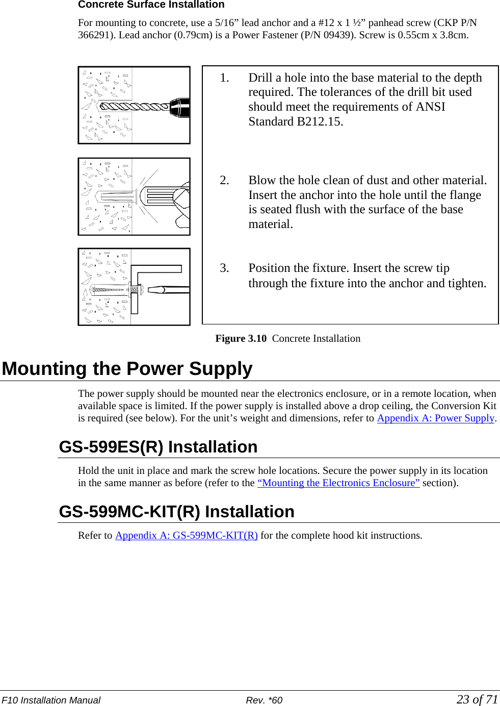 F10 Installation Manual                          Rev. *60            23 of 71  Concrete Surface Installation For mounting to concrete, use a 5/16” lead anchor and a #12 x 1 ½” panhead screw (CKP P/N 366291). Lead anchor (0.79cm) is a Power Fastener (P/N 09439). Screw is 0.55cm x 3.8cm.   Figure 3.10  Concrete Installation Mounting the Power Supply The power supply should be mounted near the electronics enclosure, or in a remote location, when available space is limited. If the power supply is installed above a drop ceiling, the Conversion Kit is required (see below). For the unit’s weight and dimensions, refer to Appendix A: Power Supply. GS-599ES(R) Installation  Hold the unit in place and mark the screw hole locations. Secure the power supply in its location in the same manner as before (refer to the “Mounting the Electronics Enclosure” section).  GS-599MC-KIT(R) Installation Refer to Appendix A: GS-599MC-KIT(R) for the complete hood kit instructions.      1. Drill a hole into the base material to the depth required. The tolerances of the drill bit used should meet the requirements of ANSI Standard B212.15.    2. Blow the hole clean of dust and other material. Insert the anchor into the hole until the flange is seated flush with the surface of the base material.   3. Position the fixture. Insert the screw tip through the fixture into the anchor and tighten. 