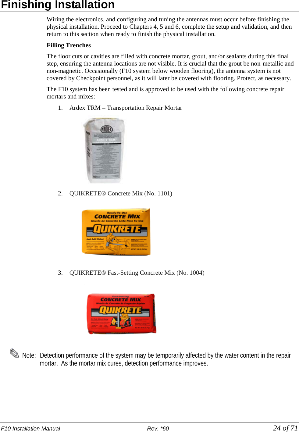 F10 Installation Manual                          Rev. *60            24 of 71 Finishing Installation Wiring the electronics, and configuring and tuning the antennas must occur before finishing the physical installation. Proceed to Chapters 4, 5 and 6, complete the setup and validation, and then return to this section when ready to finish the physical installation.  Filling Trenches  The floor cuts or cavities are filled with concrete mortar, grout, and/or sealants during this final step, ensuring the antenna locations are not visible. It is crucial that the grout be non-metallic and non-magnetic. Occasionally (F10 system below wooden flooring), the antenna system is not covered by Checkpoint personnel, as it will later be covered with flooring. Protect, as necessary. The F10 system has been tested and is approved to be used with the following concrete repair mortars and mixes: 1. Ardex TRM – Transportation Repair Mortar  2. QUIKRETE® Concrete Mix (No. 1101)     3. QUIKRETE® Fast-Setting Concrete Mix (No. 1004)     Note:   Detection performance of the system may be temporarily affected by the water content in the repair mortar.  As the mortar mix cures, detection performance improves. 