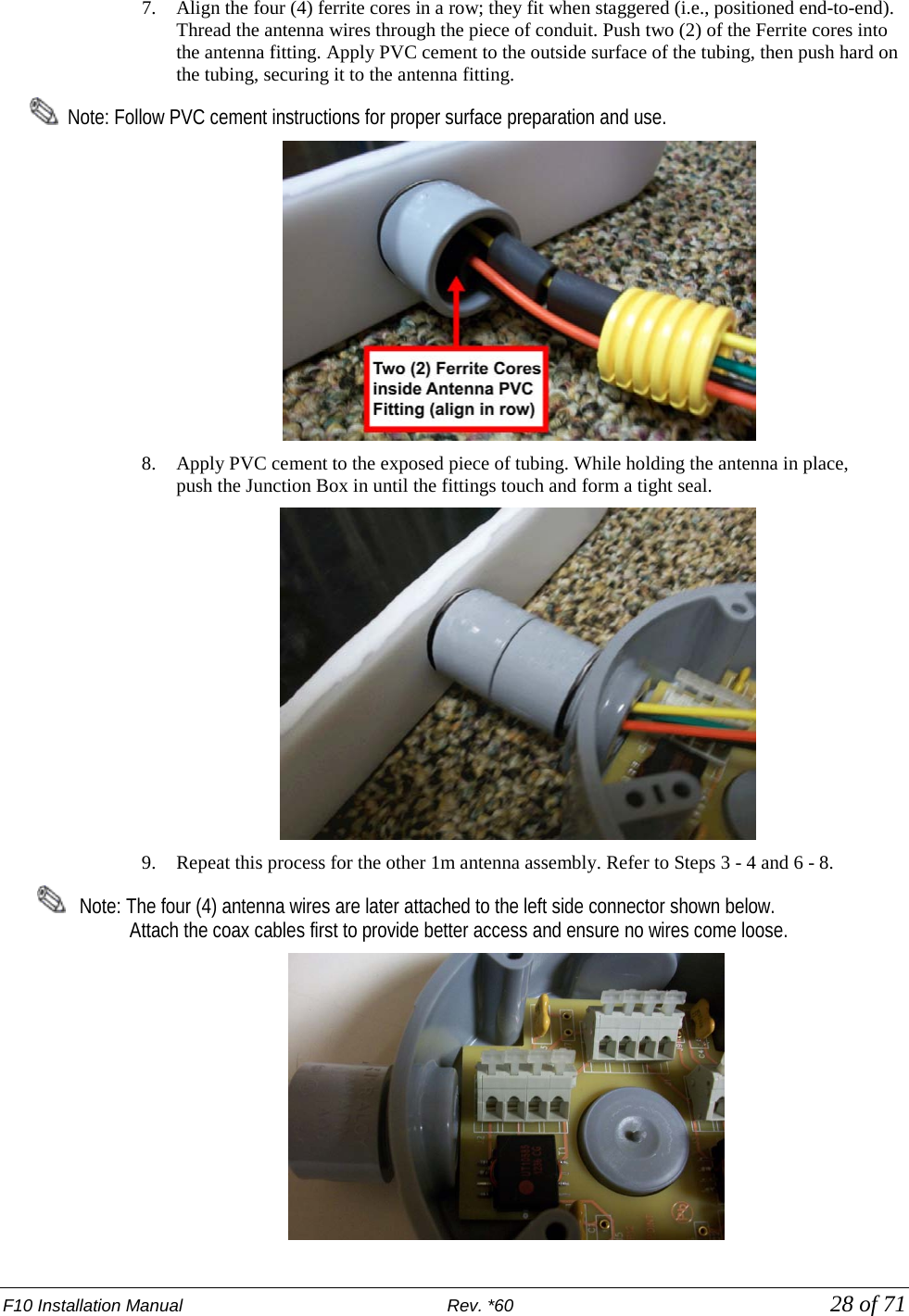 F10 Installation Manual                          Rev. *60            28 of 71 7. Align the four (4) ferrite cores in a row; they fit when staggered (i.e., positioned end-to-end). Thread the antenna wires through the piece of conduit. Push two (2) of the Ferrite cores into the antenna fitting. Apply PVC cement to the outside surface of the tubing, then push hard on the tubing, securing it to the antenna fitting.     Note: Follow PVC cement instructions for proper surface preparation and use.  8. Apply PVC cement to the exposed piece of tubing. While holding the antenna in place,  push the Junction Box in until the fittings touch and form a tight seal.  9. Repeat this process for the other 1m antenna assembly. Refer to Steps 3 - 4 and 6 - 8.       Note: The four (4) antenna wires are later attached to the left side connector shown below.                      Attach the coax cables first to provide better access and ensure no wires come loose.   