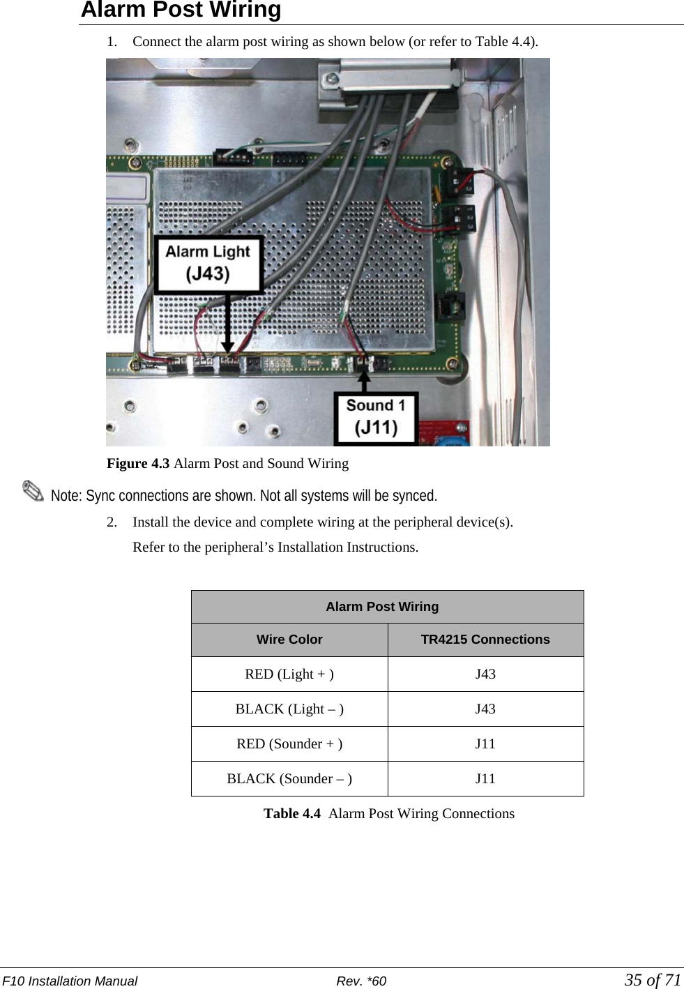 F10 Installation Manual                          Rev. *60            35 of 71 Alarm Post Wiring  1. Connect the alarm post wiring as shown below (or refer to Table 4.4).   Figure 4.3 Alarm Post and Sound Wiring   Note: Sync connections are shown. Not all systems will be synced.  2. Install the device and complete wiring at the peripheral device(s). Refer to the peripheral’s Installation Instructions.         Alarm Post Wiring Wire Color TR4215 Connections RED (Light + ) J43 BLACK (Light – )  J43 RED (Sounder + ) J11 BLACK (Sounder – )  J11 Table 4.4  Alarm Post Wiring Connections 