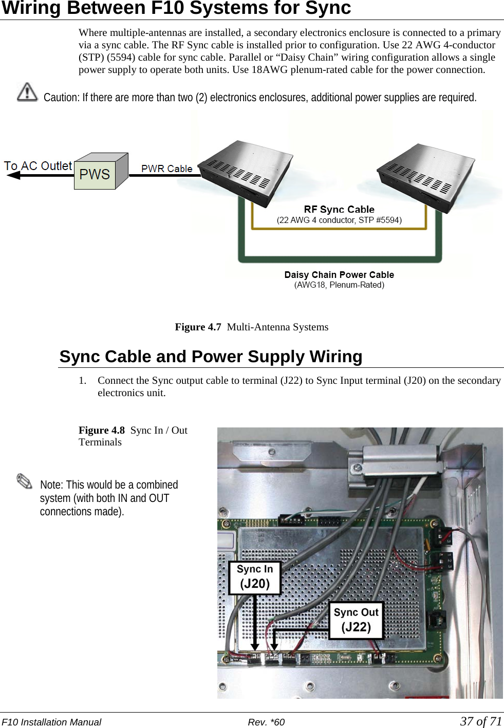 F10 Installation Manual                          Rev. *60            37 of 71 Wiring Between F10 Systems for Sync Where multiple-antennas are installed, a secondary electronics enclosure is connected to a primary via a sync cable. The RF Sync cable is installed prior to configuration. Use 22 AWG 4-conductor (STP) (5594) cable for sync cable. Parallel or “Daisy Chain” wiring configuration allows a single power supply to operate both units. Use 18AWG plenum-rated cable for the power connection.   Caution: If there are more than two (2) electronics enclosures, additional power supplies are required.    Figure 4.7  Multi-Antenna Systems Sync Cable and Power Supply Wiring 1. Connect the Sync output cable to terminal (J22) to Sync Input terminal (J20) on the secondary electronics unit.   Figure 4.8  Sync In / Out Terminals      Note: This would be a combined system (with both IN and OUT connections made).     