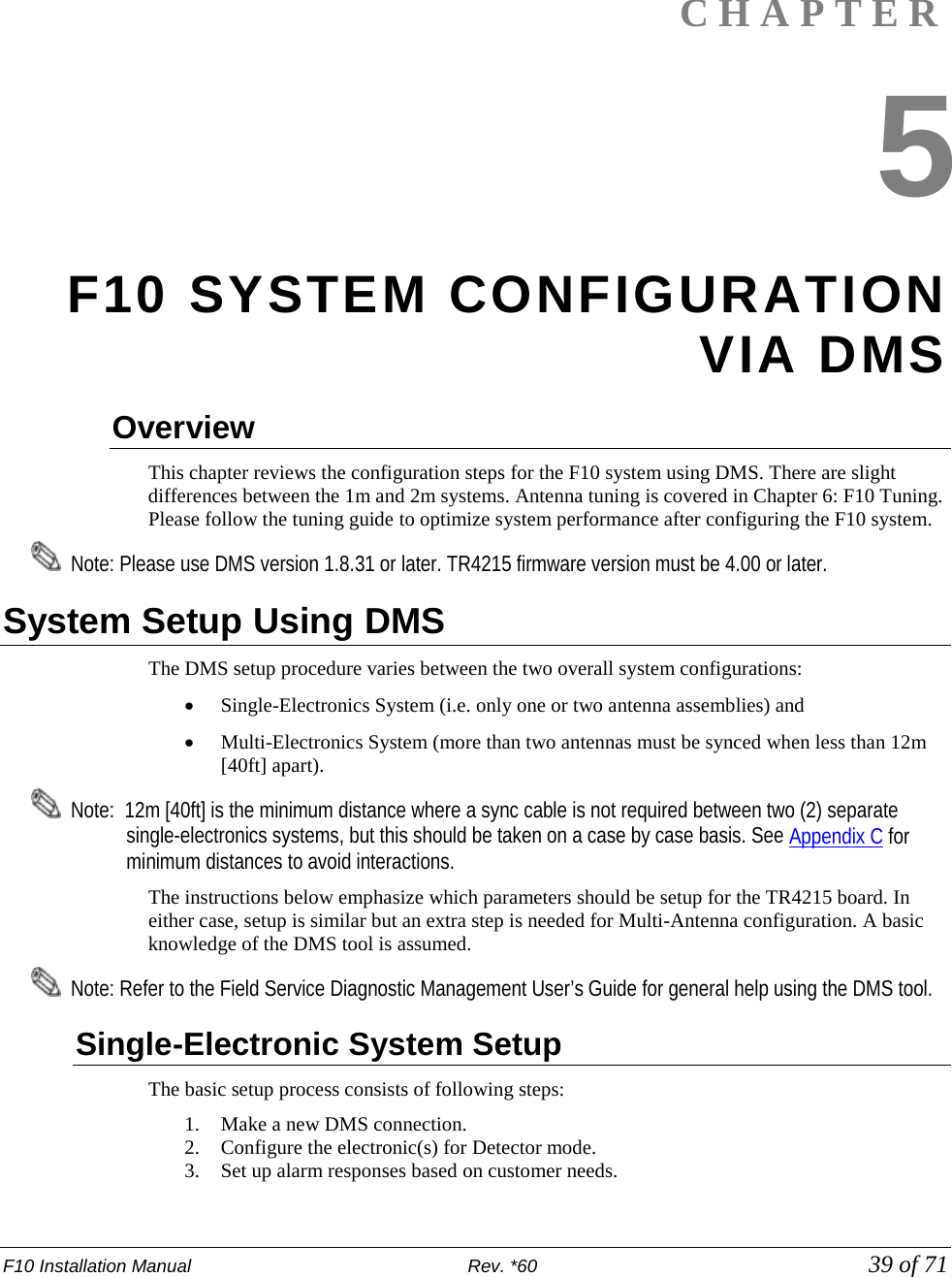 F10 Installation Manual                          Rev. *60            39 of 71   CHAPTER 5 F10 SYSTEM CONFIGURATION VIA DMS Overview This chapter reviews the configuration steps for the F10 system using DMS. There are slight differences between the 1m and 2m systems. Antenna tuning is covered in Chapter 6: F10 Tuning. Please follow the tuning guide to optimize system performance after configuring the F10 system.   Note: Please use DMS version 1.8.31 or later. TR4215 firmware version must be 4.00 or later. System Setup Using DMS The DMS setup procedure varies between the two overall system configurations:  • Single-Electronics System (i.e. only one or two antenna assemblies) and   • Multi-Electronics System (more than two antennas must be synced when less than 12m [40ft] apart).     Note:  12m [40ft] is the minimum distance where a sync cable is not required between two (2) separate single-electronics systems, but this should be taken on a case by case basis. See Appendix C for minimum distances to avoid interactions. The instructions below emphasize which parameters should be setup for the TR4215 board. In either case, setup is similar but an extra step is needed for Multi-Antenna configuration. A basic knowledge of the DMS tool is assumed.   Note: Refer to the Field Service Diagnostic Management User’s Guide for general help using the DMS tool. Single-Electronic System Setup The basic setup process consists of following steps: 1. Make a new DMS connection. 2. Configure the electronic(s) for Detector mode.  3. Set up alarm responses based on customer needs.  