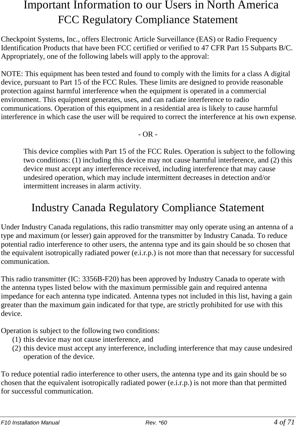 F10 Installation Manual                          Rev. *60            4 of 71 Important Information to our Users in North America FCC Regulatory Compliance Statement  Checkpoint Systems, Inc., offers Electronic Article Surveillance (EAS) or Radio Frequency Identification Products that have been FCC certified or verified to 47 CFR Part 15 Subparts B/C. Appropriately, one of the following labels will apply to the approval:  NOTE: This equipment has been tested and found to comply with the limits for a class A digital device, pursuant to Part 15 of the FCC Rules. These limits are designed to provide reasonable protection against harmful interference when the equipment is operated in a commercial environment. This equipment generates, uses, and can radiate interference to radio communications. Operation of this equipment in a residential area is likely to cause harmful interference in which case the user will be required to correct the interference at his own expense.  - OR -  This device complies with Part 15 of the FCC Rules. Operation is subject to the following two conditions: (1) including this device may not cause harmful interference, and (2) this device must accept any interference received, including interference that may cause undesired operation, which may include intermittent decreases in detection and/or intermittent increases in alarm activity.   Industry Canada Regulatory Compliance Statement  Under Industry Canada regulations, this radio transmitter may only operate using an antenna of a type and maximum (or lesser) gain approved for the transmitter by Industry Canada. To reduce potential radio interference to other users, the antenna type and its gain should be so chosen that the equivalent isotropically radiated power (e.i.r.p.) is not more than that necessary for successful communication.  This radio transmitter (IC: 3356B-F20) has been approved by Industry Canada to operate with the antenna types listed below with the maximum permissible gain and required antenna impedance for each antenna type indicated. Antenna types not included in this list, having a gain greater than the maximum gain indicated for that type, are strictly prohibited for use with this device.  Operation is subject to the following two conditions:  (1) this device may not cause interference, and  (2) this device must accept any interference, including interference that may cause undesired operation of the device.  To reduce potential radio interference to other users, the antenna type and its gain should be so chosen that the equivalent isotropically radiated power (e.i.r.p.) is not more than that permitted for successful communication. 