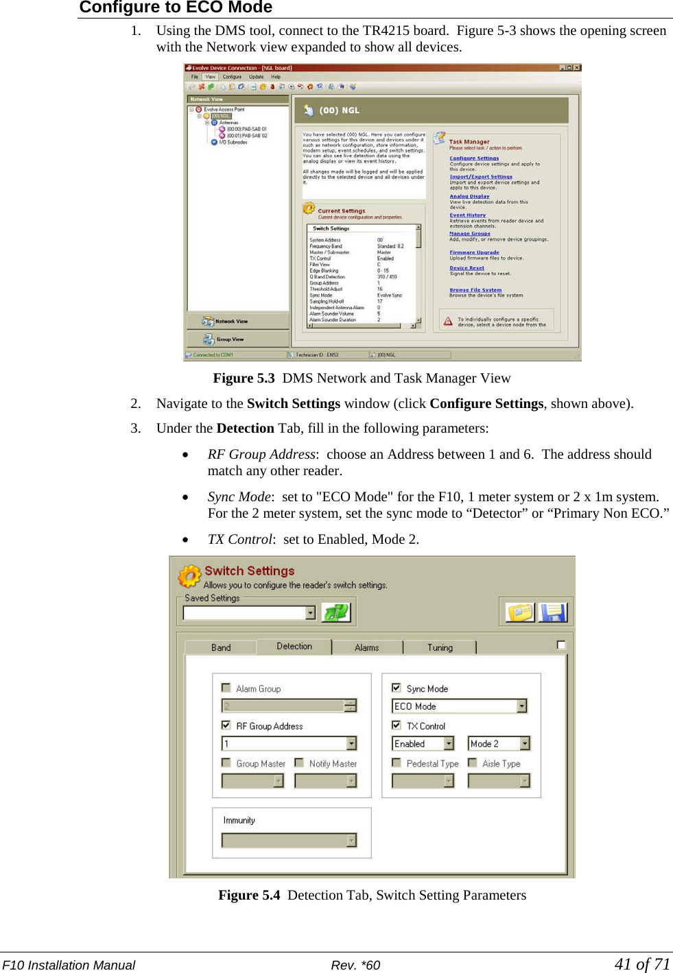 F10 Installation Manual                          Rev. *60            41 of 71 Configure to ECO Mode 1. Using the DMS tool, connect to the TR4215 board.  Figure 5-3 shows the opening screen with the Network view expanded to show all devices.  Figure 5.3  DMS Network and Task Manager View 2. Navigate to the Switch Settings window (click Configure Settings, shown above).   3. Under the Detection Tab, fill in the following parameters: • RF Group Address:  choose an Address between 1 and 6.  The address should match any other reader.  • Sync Mode:  set to &quot;ECO Mode&quot; for the F10, 1 meter system or 2 x 1m system. For the 2 meter system, set the sync mode to “Detector” or “Primary Non ECO.” • TX Control:  set to Enabled, Mode 2.  Figure 5.4  Detection Tab, Switch Setting Parameters 