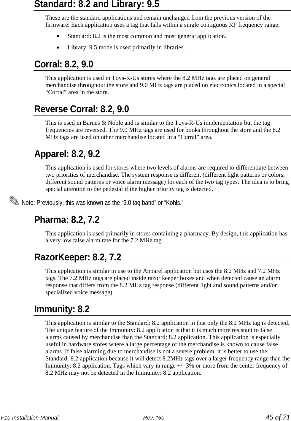 F10 Installation Manual                          Rev. *60            45 of 71 Standard: 8.2 and Library: 9.5 These are the standard applications and remain unchanged from the previous version of the firmware. Each application uses a tag that falls within a single contiguous RF frequency range. • Standard: 8.2 is the most common and most generic application.  • Library: 9.5 mode is used primarily in libraries. Corral: 8.2, 9.0 This application is used in Toys-R-Us stores where the 8.2 MHz tags are placed on general merchandise throughout the store and 9.0 MHz tags are placed on electronics located in a special “Corral” area in the store.  Reverse Corral: 8.2, 9.0  This is used in Barnes &amp; Noble and is similar to the Toys-R-Us implementation but the tag frequencies are reversed. The 9.0 MHz tags are used for books throughout the store and the 8.2 MHz tags are used on other merchandise located in a “Corral” area.  Apparel: 8.2, 9.2 This application is used for stores where two levels of alarms are required to differentiate between two priorities of merchandise. The system response is different (different light patterns or colors, different sound patterns or voice alarm message) for each of the two tag types. The idea is to bring special attention to the pedestal if the higher priority tag is detected.    Note: Previously, this was known as the “9.0 tag band” or “Kohls.” Pharma: 8.2, 7.2 This application is used primarily in stores containing a pharmacy. By design, this application has a very low false alarm rate for the 7.2 MHz tag.  RazorKeeper: 8.2, 7.2 This application is similar in use to the Apparel application but uses the 8.2 MHz and 7.2 MHz tags. The 7.2 MHz tags are placed inside razor keeper boxes and when detected cause an alarm response that differs from the 8.2 MHz tag response (different light and sound patterns and/or specialized voice message).  Immunity: 8.2 This application is similar to the Standard: 8.2 application in that only the 8.2 MHz tag is detected. The unique feature of the Immunity: 8.2 application is that it is much more resistant to false alarms caused by merchandise than the Standard: 8.2 application. This application is especially useful in hardware stores where a large percentage of the merchandise is known to cause false alarms. If false alarming due to merchandise is not a severe problem, it is better to use the Standard: 8.2 application because it will detect 8.2MHz tags over a larger frequency range than the Immunity: 8.2 application. Tags which vary in range +/- 3% or more from the center frequency of 8.2 MHz may not be detected in the Immunity: 8.2 application.  