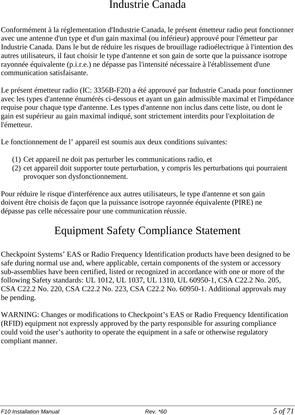 F10 Installation Manual                          Rev. *60            5 of 71  Industrie Canada  Conformément à la réglementation d&apos;Industrie Canada, le présent émetteur radio peut fonctionner avec une antenne d&apos;un type et d&apos;un gain maximal (ou inférieur) approuvé pour l&apos;émetteur par Industrie Canada. Dans le but de réduire les risques de brouillage radioélectrique à l&apos;intention des autres utilisateurs, il faut choisir le type d&apos;antenne et son gain de sorte que la puissance isotrope rayonnée équivalente (p.i.r.e.) ne dépasse pas l&apos;intensité nécessaire à l&apos;établissement d&apos;une communication satisfaisante.  Le présent émetteur radio (IC: 3356B-F20) a été approuvé par Industrie Canada pour fonctionner avec les types d&apos;antenne énumérés ci-dessous et ayant un gain admissible maximal et l&apos;impédance requise pour chaque type d&apos;antenne. Les types d&apos;antenne non inclus dans cette liste, ou dont le gain est supérieur au gain maximal indiqué, sont strictement interdits pour l&apos;exploitation de l&apos;émetteur.  Le fonctionnement de l’ appareil est soumis aux deux conditions suivantes:  (1) Cet appareil ne doit pas perturber les communications radio, et (2) cet appareil doit supporter toute perturbation, y compris les perturbations qui pourraient provoquer son dysfonctionnement.  Pour réduire le risque d&apos;interférence aux autres utilisateurs, le type d&apos;antenne et son gain doivent être choisis de façon que la puissance isotrope rayonnée équivalente (PIRE) ne dépasse pas celle nécessaire pour une communication réussie.  Equipment Safety Compliance Statement  Checkpoint Systems’ EAS or Radio Frequency Identification products have been designed to be safe during normal use and, where applicable, certain components of the system or accessory sub-assemblies have been certified, listed or recognized in accordance with one or more of the following Safety standards: UL 1012, UL 1037, UL 1310, UL 60950-1, CSA C22.2 No. 205, CSA C22.2 No. 220, CSA C22.2 No. 223, CSA C22.2 No. 60950-1. Additional approvals may be pending.  WARNING: Changes or modifications to Checkpoint’s EAS or Radio Frequency Identification (RFID) equipment not expressly approved by the party responsible for assuring compliance could void the user’s authority to operate the equipment in a safe or otherwise regulatory compliant manner. 