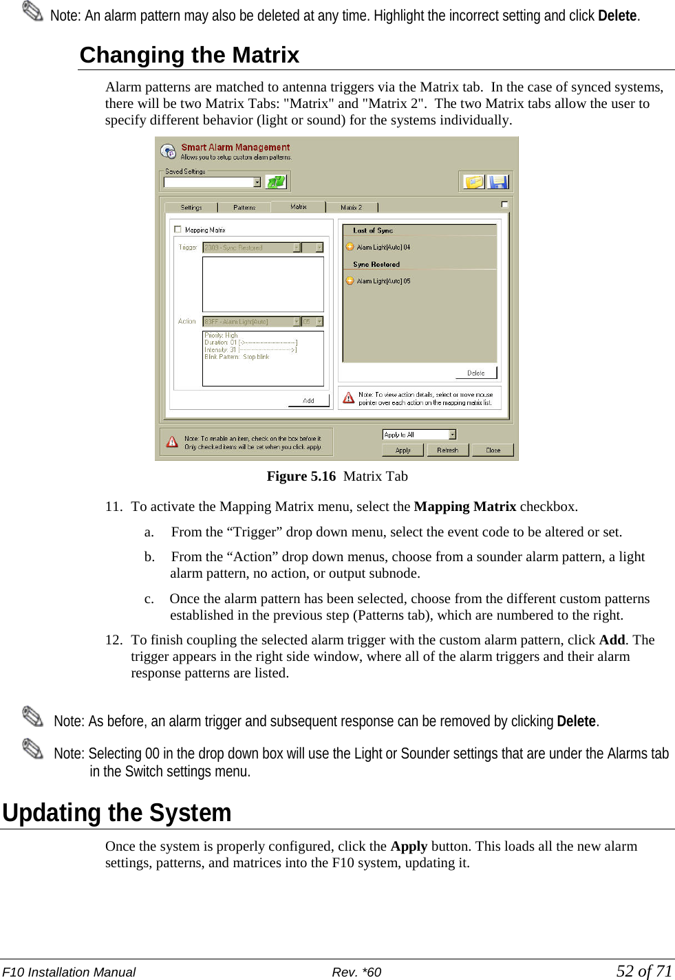 F10 Installation Manual                          Rev. *60            52 of 71   Note: An alarm pattern may also be deleted at any time. Highlight the incorrect setting and click Delete.  Changing the Matrix Alarm patterns are matched to antenna triggers via the Matrix tab.  In the case of synced systems, there will be two Matrix Tabs: &quot;Matrix&quot; and &quot;Matrix 2&quot;.  The two Matrix tabs allow the user to specify different behavior (light or sound) for the systems individually.  Figure 5.16  Matrix Tab 11. To activate the Mapping Matrix menu, select the Mapping Matrix checkbox.  a.     From the “Trigger” drop down menu, select the event code to be altered or set. b.     From the “Action” drop down menus, choose from a sounder alarm pattern, a light alarm pattern, no action, or output subnode. c. Once the alarm pattern has been selected, choose from the different custom patterns established in the previous step (Patterns tab), which are numbered to the right.  12. To finish coupling the selected alarm trigger with the custom alarm pattern, click Add. The trigger appears in the right side window, where all of the alarm triggers and their alarm response patterns are listed.     Note: As before, an alarm trigger and subsequent response can be removed by clicking Delete.    Note: Selecting 00 in the drop down box will use the Light or Sounder settings that are under the Alarms tab in the Switch settings menu. Updating the System Once the system is properly configured, click the Apply button. This loads all the new alarm settings, patterns, and matrices into the F10 system, updating it.  